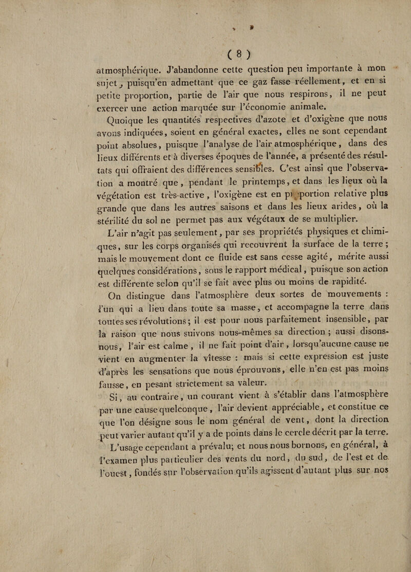 atmosphérique. J’abandonne cette question peu importante à mon sujets puisqu’en admettant que ce gaz fasse réellement, et en si petite proportion, partie de l’air que nous respirons, il ne peut exercer une action marquée sur l’économie animale. Quoique les quantités respectives d’azote et d’oxigène que nous avons indiquées, soient en général exactes, elles ne sont cependant point absolues, puisque l’analyse de l’air atmosphérique, dans des lieux différents et à diverses époques de l’année, a présenté des résul¬ tats qui offraient des différences sensibles. C’est ainsi que l’observa¬ tion a montré que, pendant le printemps, et dans les lieux où la végétation est très-active , l’oxigène est en p> portion relative plus grande que dans les autres saisons et dans les lieux arides, où la stérilité du sol ne permet pas aux végétaux de se multiplier. L’air n’agît pas seulement, par ses propriétés physiques et chimi¬ ques, sur les corps organisés qui recouvrent la surface de la terre ; mais le mouvement dont ce fluide est sans cesse agité, mérite aussi quelques considérations, sous le rapport médical, puisque son action est différente selon qu’il se fait avec plus ou moins de rapidité. On distingue dans l’atmosphère deux sortes de mouvements : l’un qui a lieu dans toute sa masse, et accompagne la terre dans toutes ses révolutions ; il est pour nous parfaitement insensible, par la raison que nous suivons nous-memes sa direction ; aussi disons- nous, flair est ealme , il ne fait point d’air , lorsqu aucune cause ne vient en augmenter la vitesse : mais si cette expression est juste d’après les sensations que nous éprouvons, elle n en est pas moins fausse, en pesant strictement sa valeur. Si, au contraire, un courant vient a s établir dans latmospheie par une cause quelconque , lair devient appréciable, et constitue ce que l’on désigne sous le nom général de vent, dont la direction peut varier autant qu’il y a de points dans le cercle décrit par la tei re. L’usage cependant a prévalu; et nous nous bornons, en général, à l’examen plus particulier des vents du nord, du sud, oe lest et de flouest, fondés sur l’observation qu’ils agissent d’autant plus sur nos