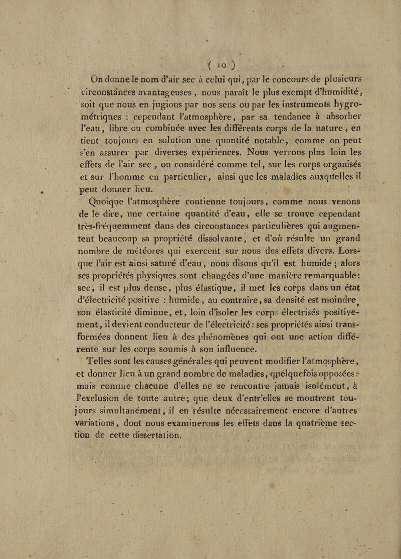 On donne le nom d’air sec à celui qui, par le concours de plusieurs circonstances avantageuses , nous parait le plus exempt d’humidité, soit que nous en jugions par nos sens ou par les instruments hygro¬ métriques : cependant l’atmosphère, par sa tendance à absorber î’eau, libre ou combinée avec les différents corps de la nature, en tient toujours en solution une quantité notable, comme on peut s’en assurer par diverses expériences. Nous verrons plus loin les effets de l’air sec , ou considéré comme tel, sur les corps organisés et sur l’homme en particulier, ainsi que les maladies auxquelles il peut donner lieu. Quoique l’atmosphère contienne toujours, comme nous venons de le dire, une certaine quantité d’eau, elle se trouve cependant très-fréquemment dans des circonstances particulières qui augmen¬ tent beaucoup sa propriété dissolvante, et d’où résulte un grand nombre de météores qui exercent sur nous des effets divers. Lors¬ que l’air est ainsi saturé d’eau, nous disons qu’il est humide ; alors ses propriétés physiques.sont changées d’une manière remarquable: sec, il est plus dense, plus élastique, il met les corps dans un état d’électricité positive : humide, au contraire,sa densité est moindre^ son élasticité diminue, et, loin d’isoler les corps électrisés positive¬ ment, il devient conducteur de l’électricité: ses propriétés ainsi trans¬ formées donnent lieu à des phénomènes qui ont une action diffe¬ rente sur les corps soumis à son influence. Telles sont les causes générales qui peuvent modifier l’atmosphère, et donner lieu à un grand nombre de maladies, quelquefois opposées: mais comme chacune d’elles ne se rencontre jamais isolément, à l’exclusion de toute autre; que deux d’entr’elles se montrent tou¬ jours simultanément, il en résulte nécessairement encore d’autres variations, dont nous examinerons les effets dans la quatrième sec¬ tion de cette dissertation.