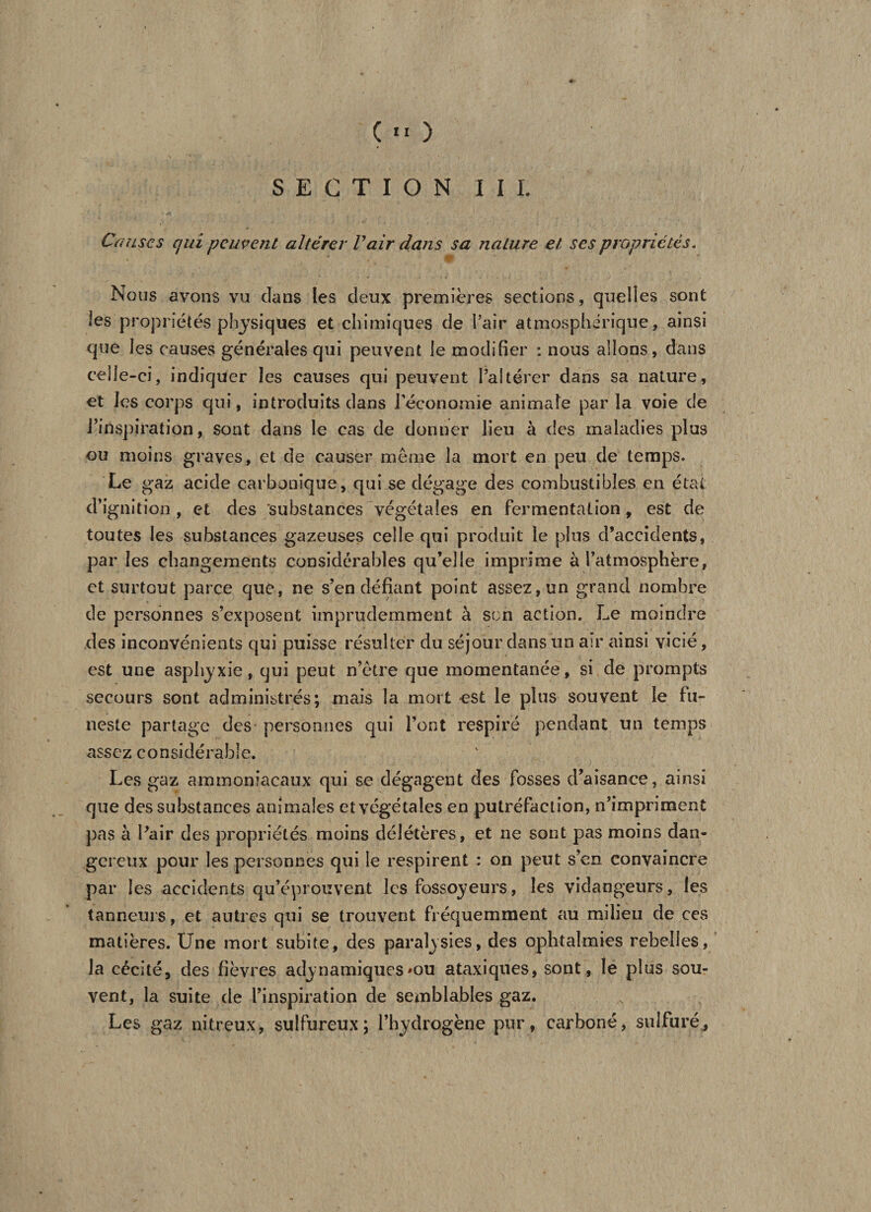 SECTION III. Causes qui peuvent altérer Vair dans sa nature et ses propriétés. Nous avons vu dans les deux premières sections, quelles sont les propriétés physiques et chimiques de Pair atmosphérique, ainsi que les causes générales qui peuvent le modifier : nous allons, dans celle-ci, indiquer les causes qui peuvent l’altérer dans sa nature, et les corps qui, introduits dans l'économie animale par la voie de l’inspiration, sont dans le cas de donner lieu à des maladies plus ou moins graves, et de causer même la mort en peu de temps. Le gaz acide carbonique, qui se dégage des combustibles en état d’ignition , et des 'substances végétales en fermentation, est de toutes les substances gazeuses celle qui produit le plus d’accidents, par les changements considérables qu’elle imprime à l’atmosphère, et surtout parce que, ne s’en défiant point assez, un grand nombre de personnes s’exposent imprudemment à son action. Le moindre des inconvénients qui puisse résulter du séjour dans un air ainsi vicié, est une asphyxie, qui peut n’ètre que momentanée, si de prompts secours sont administrés; mais la mort est le plus souvent le fu¬ neste partage des personnes qui l’ont respiré pendant un temps assez considérable. Les gaz ammoniacaux qui se dégagent des fosses d’aisance, ainsi que des substances animales et végétales en putréfaction, n’impriment pas à Pair des propriétés moins délétères, et ne sont pas moins dan¬ gereux pour les personnes qui le respirent : on peut s’en convaincre par les accidents qu’éprouvent les fossoyeurs, les vidangeurs, les tanneurs, et autres qui se trouvent fréquemment au milieu de ces matières. Une mort subite, des paralysies, des ophtalmies rebelles, la cécité, des fièvres adynamiques *ou ataxiques, sont , le plus sou¬ vent, la suite de l’inspiration de semblables gaz. Les gaz nitreux, sulfureux; l’hydrogène pur, carboné, sulfuré,