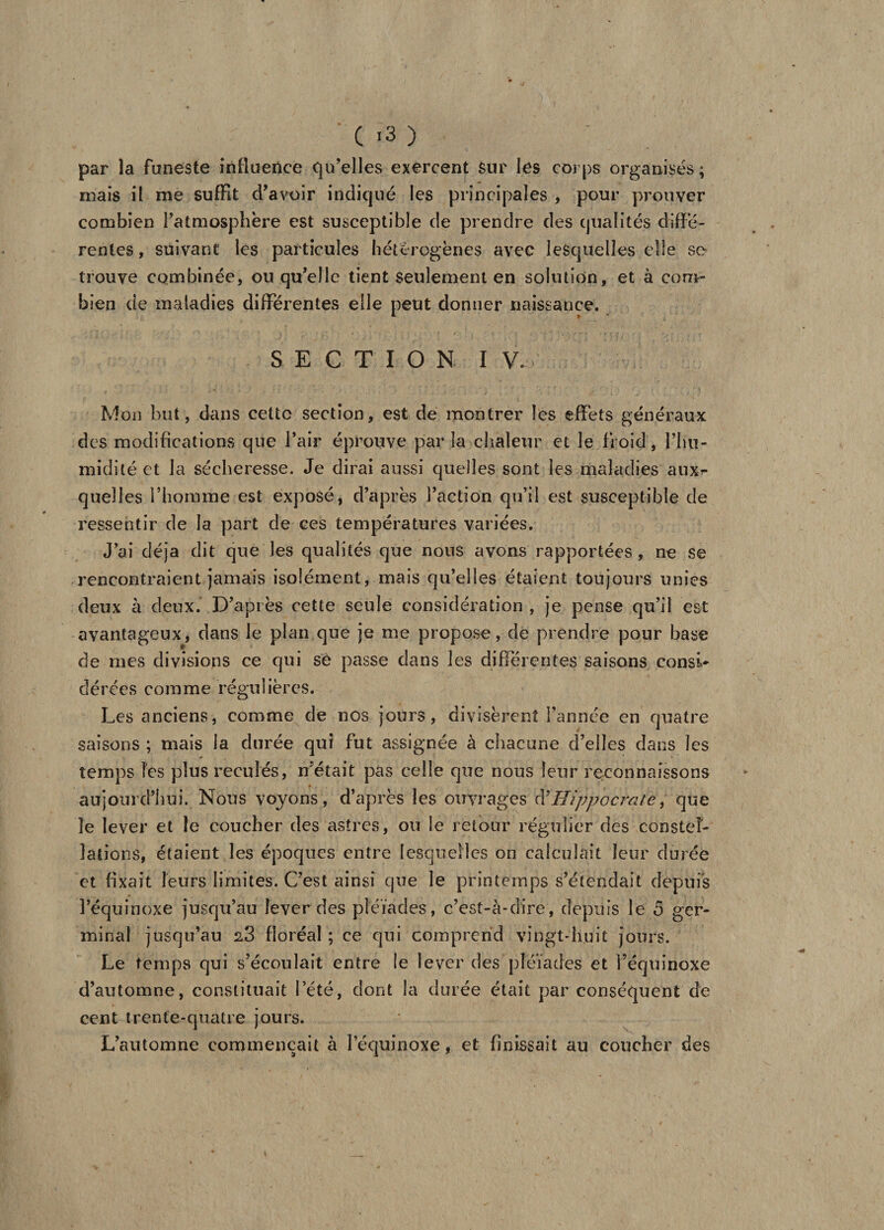 par la funeste influence qu’elles exercent sur les corps organisés ; mais il nie suffit d’avoir indiqué les principales , pour prouver combien l’atmosphère est susceptible de prendre des qualités diffé¬ rentes , suivant les particules hétérogènes avec lesquelles elle se trouve combinée, ou qu’elle tient seulement en solution, et à com¬ bien de maladies différentes elle peut donner naissance. SECTION I V. Mon but, dans cette section, est de montrer les effets généraux des modifications que l’air éprouve par la chaleur et le froid, l’hu¬ midité et la sécheresse. Je dirai aussi quelles sont les maladies aux^ quelles l’homme est exposé, d’après l’action qu’il est susceptible de ressentir de la part de ces températures variées. J’ai déjà dit que les qualités que nous avons rapportées, ne se rencontraient jamais isolément, mais qu’elles étaient toujours unies deux à deux. D’après cette seule considération, je pense qu’il est avantageux, dans le plan que je me propose, de prendre pour base de mes divisions ce qui se passe dans les différentes saisons consi¬ dérées comme régulières. Les anciens, comme de nos jours, divisèrent l’année en quatre saisons ; mais la durée qui fut assignée à chacune d’elles dans les temps les plus reculés, n’était pas celle que nous leur reconnaissons aujourd’hui. Nous voyons, d’après les ouvrages d'Hippocrate, que le lever et le coucher des astres, ou le retour régulier des constel¬ lations, étaient les époques entre lesquelles on calculait leur durée et fixait leurs limites. C’est ainsi que le printemps s’étendait depuis l’équinoxe jusqu’au lever des pléiades, c’est-à-dire, depuis le ô ger¬ minal jusqu’au 28 floréal ; ce qui comprend vingt-huit jours. Le temps qui s’écoulait entre le lever des pléiades et l’équinoxe d’automne, constituait l’été, dont la durée était par conséquent de cent trente-quatre jours. L’automne commençait à lequinoxe, et finissait au coucher des