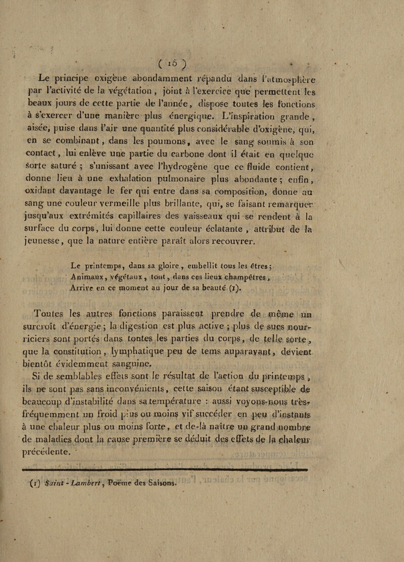 Le principe oxigëne abondamment répandu dans l’atmosphère par l’activité de la végétation , joint h 1 exercice que permettent les beaux jours de cette partie de Tannée, dispose toutes les fonctions à s exercer d’une manière plus énergique. L’inspiration grande, aisée, puise dans l’air une quantité plus considérable d’oxigène, qui, en se combinant, dans les poumons, avec le sang soumis à son contact, lui enlève une partie du carbone dont il était en quelque sorte saturé; s’unissant avec l’hydrogène que ce fluide contient, donne lieu à une exhalation pulmonaire plus abondante ; enfin, oxidant davantage le fer qui entre dans sa composition, donne au sang une couleur vermeille plus brillante, qui, se faisant remarquer jusqu’aux extrémités capillaires des vaisseaux qui se rendent à la surface du corps, lui donne cette couleur éclatante , attribut de la jeunesse, que la nature entière paraît alors recouvrer. Le printemps, dans sa gloire, embellit tous les êtres; Animaux, végétaux, tout, dans ces lieux champêtres. Arrive en ce moment au jour de sa beauté (ï). Toutes les autres fonctions paraissent prendre de même un surcroît d’énergie ; la digestion est plus active ; plus de sues nour¬ riciers sont portés dans tontes les parties du corps, de telle sorte, que la constitution, lymphatique peu de tems auparavant, devient bientôt évidemment sanguine. Si de semblables effets sont le résultat de faction du printemps , ils ne sont pas sans inconvénients, cette saison étant susceptible de beaucoup d’instabilité dans sa température : aussi voyons-nous très* fréquemment un froid plus ou moins vif succéder en peu d’iostants à une chaleur plus ou moins forte, et de-!à naître un grand nombre de maladies dont la cause première se déduit des effets de la çhal&amp;ur précédente. ' (i) Saint - Lambert ^ Poeme des Saisons»