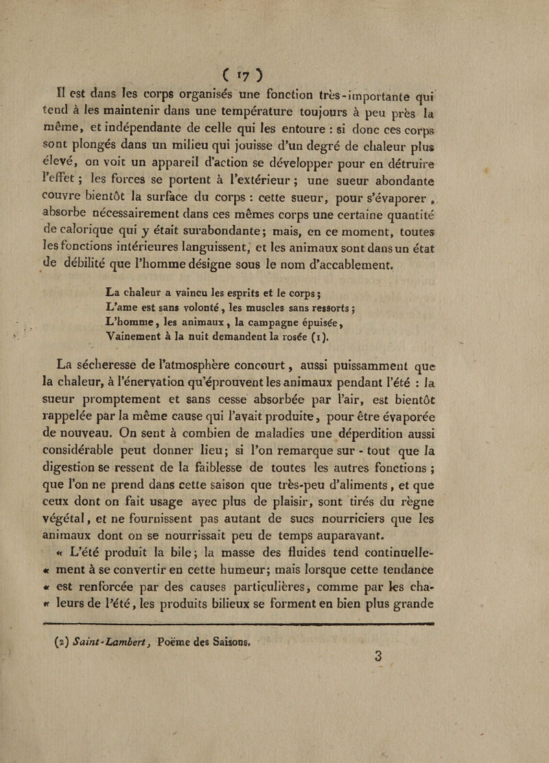 C *7 ) II est dans ïes corps organisés une fonction très-importante qui tend à les maintenir dans une température toujours à peu près la même, et indépendante de celle qui les entoure : si donc ces corps sont plongés dans un milieu qui jouisse d’un degré de chaleur plus élevé, on voit un appareil d’action se développer pour en détruire 1 effet ; les forces se portent à l’extérieur ; une sueur abondante couvre bientôt la surface du corps : cette sueur, pour s’évaporer 9. absorbe nécessairement dans ces mêmes corps une certaine quantité de calorique qui y était surabondante; mais, en ce moment, toutes les fonctions intérieures languissent, et les animaux sont dans un état de débilité que l’homme désigne sous le nom d’accablement, La chaleur a vaincu les esprits et le corps ; L’ame est sans volonté , les muscles sans ressorts ; L’homme, les animaux, la campagne épuisée, Vainement à la nuit demandent la rosée (i). La sécheresse de l’atmosphère concourt, aussi puissamment que la chaleur, à l’énervation qu’éprouvent les animaux pendant l’été : la sueur promptement et sans cesse absorbée par l’air, est bientôt rappelée par la même cause qui l’avait produite, pour être évaporée de nouveau. On sent à combien de maladies une déperdition aussi considérable peut donner lieu; si l’on remarque sur - tout que la digestion se ressent de la faiblesse de toutes les autres fonctions ; que l’on ne prend dans cette saison que très-peu d’aliments, et que ceux dont on fait usage avec plus de plaisir, sont tirés du règne végétal, et ne fournissent pas autant de sucs nourriciers que les animaux dont on se nourrissait peu de temps auparavant. « L’été produit la bile; la masse des fluides tend continuelle- « ment à se convertir en cette humeur; mais lorsque cette tendance « est renforcée par des causes particulières, comme par les cha- « leurs de Pété, les produits bilieux se forment en bien plus grande (2) Saint-Lambert, Poème des Saisons,
