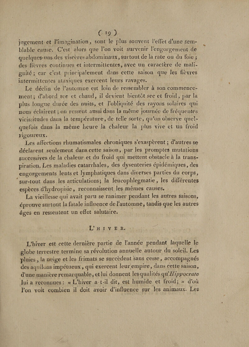 ( >9 ) jugement et l’imagination, font le plus souvent l’effet dune sem¬ blable cause. C’est alors que l’on voit survenir l’engorgement de quelques-uns des viscères abdominaux, surtout de la rate ou du foie ; des fièvres continues et intermittentes, avec un caractère de mali¬ gnité; car c’est piineipalement clans cette saison que les fièvres intermittentes ataxiques exercent leurs ravages. Le déclin de l’automne est loin de ressembler à son commence¬ ment; d’abord sec et chaud, il devient bientôt sec et froid, par la plus longue durée des nuits, et l’obliquité des rayons solaires qui nous éclairent ; on ressent aussi dans la même journée de fréquentes vicissitudes dans la température, de telle sorte, qu’on observe quel¬ quefois dans la même heure la chaleur la plus vive et un froid rigoureux. Les affections rhumatismales chroniques s’exaspèrent ; d’autres se déclarent seulement dans cette saison, par les promptes mutations successives de la chaleur et du froid qui mettent obstacle à la trans¬ piration. Les maladies catarrhales, des dysenteries épidémiques, des engorgements lents et lymphatiques dans diverses parties du corps, sur-tout dans les articulations; la leucophlegmatie , les differentes espèces d’hydropisie, reconnaissent les mêmes causes. La vieillesse qui avait paru se ranimer pendant les autres saisons, éprouve surtout la fatale influence de l’automne, tandis que les autres âges en ressentent un effet salutaire. L’ h i v e R. L’hiver est cette dernière partie de Tannée pendant laquelle le globe terrestre termine sa révolution annuelle autour du soleil. Les pluies , la neige et les frimats se succèdent sans cesse, accompagnés des aquilons impétueux , qui exercent leur empire, dans cette saison, d’une manière remarquable, et lui donnent les qualités qu Hippocrate lui a reconnues: «L’hiver a-t-il dit, est humide et froid; » d’où l’on voit combien il doit avoir d’influence sur les animaux. Les