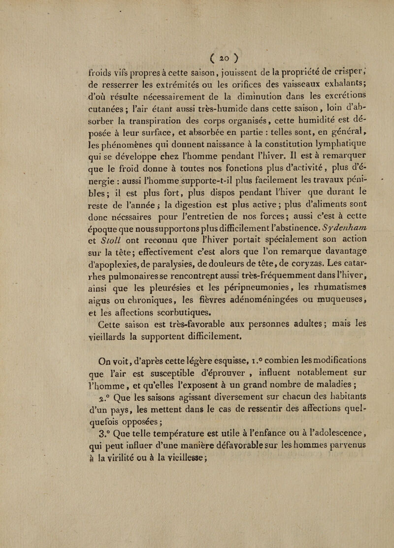 froids vifs propres à cette saison, jouissent de la propriété de crisper, de resserrer les extrémités ou les orifices des vaisseaux exhalants; d’où résulte nécessairement de la diminution dans les excrétions cutanées ; l’air étant aussi très-humide dans cette saison, loin d’ab¬ sorber la transpiration des corps organisés, cette humidité est dé¬ posée à leur surface, et absorbée en partie : telles sont, en général, les phénomènes qui donnent naissance à la constitution lymphatique qui se développe chez l’homme pendant l’hiver. Il est à remarquer que le froid donne à toutes nos fonctions plus d’activité, plus d’é¬ nergie : aussi l’homme supporte-t-il plus facilement les travaux péni¬ bles; il est plus fort, plus dispos pendant l’hiver que durant le reste de l’année; la digestion est plus active; plus d’aliments sont donc nécssaires pour l’entretien de nos forces; aussi c’est à cette époque que nous supportons plus difficilement l’abstinence. Sydenham et Stoll ont reconnu que l’hiver portait spécialement son action sur la tête; effectivement c’est alors que l’on remarque davantage d’apoplexies, de paralysies, de douleurs de tête, de coryzas. Les catar¬ rhes pulmonaires se rencontrent aussi très-fréquemment dans l’hiver, ainsi que les pleurésies et les péripneumonies, les rhumatismes aigus ou chroniques, les fièvres adénoméningées ou muqueuses, et les affections scorbutiques. Cette saison est très-favorable aux personnes adultes; mais les vieillards la supportent difficilement. On voit, d’après cette légère esquisse, icombien les modifications que l’air est susceptible d’éprouver , influent notablement sur l’homme, et quelles l’exposent à un grand nombre de maladies ; 3.° Que les saisons agissant diversement sur chacun des habitants d’un pays, les mettent dans le cas de ressentir des affections quel¬ quefois opposées; 3.° Que telle température est utile à l’enfance ou à l’adolescence, qui peut influer d’une manière défavorable sur les hommes parvenus k la virilité ou à la vieillesse;