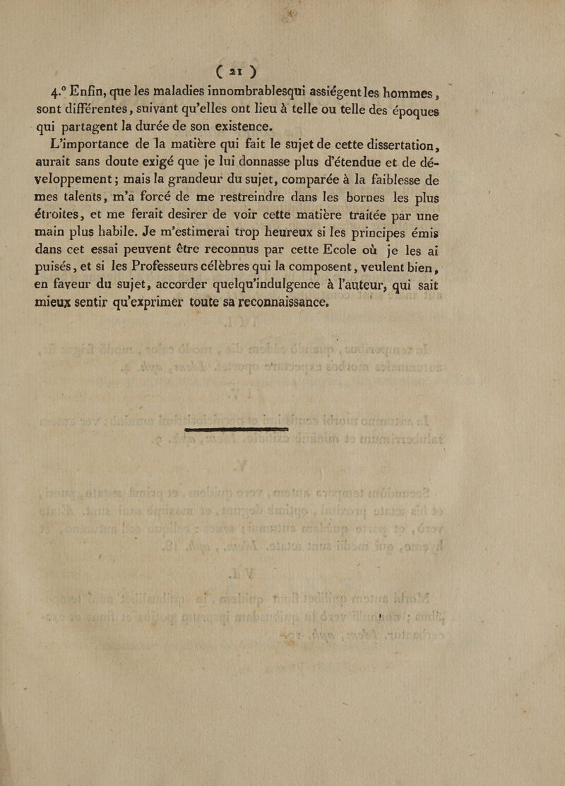 4.0 Enfin, que les maladies innombrablesqui assiègent les hommes, sont différentes, suivant qu’elles ont lieu à telle ou telle des époques qui partagent la durée de son existence. L’importance delà matière qui fait le sujet de cette dissertation, aurait sans doute exigé que je lui donnasse plus d’étendue et de dé¬ veloppement ; mais la grandeur du sujet, comparée à la faiblesse de mes talents, m’a forcé de me restreindre dans les bornes les plus étroites, et me ferait desirer de voir cette matière traitée par une main plus habile. Je m’estimerai trop heureux si les principes émis dans cet essai peuvent être reconnus par cette Ecole où je les ai puisés, et si les Professeurs célèbres qui la composent, veulent bien, en faveur du sujet, accorder quelqu’indulgence à l’auteur, qui sait mieux sentir qu’exprimer toute sa reconnaissance. 1