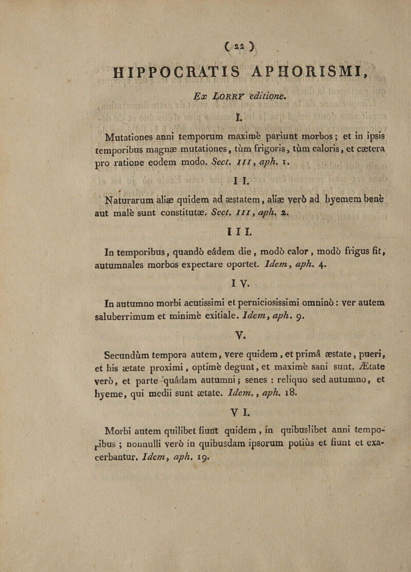 ( « ) . HIP P O C RAT IS AP HORÏSMI, Ex Lorry editione. ï. Mutationes anni temporum maxime pariunt morbos ; et in ipsis temporibus magnæ mutationes, tum frigoris, tùm caloris, et caetera pro ratione eodem modo. Sect. m 9 aph. i. I I. Naturarum aliæ quidem ad æstatem, aliæ verô ad hyemem bene aut malè sunt constitutæ. Sect. m, aph. 2. I I I. In temporibus, quandô eâdem die , modô calor , modo frigus fit, autumnales morbos expectare oportet. Idem, aph. 4. 1 y. In autumno morbi acutissimi et perniciosissimi omninô : ver autem saluberrimum et minime exitiale. Idem, aph. 9. V. Secundùm tempora autem, vere quidem , et primâ æstate, pueri, et bis ætate proximi, optimè degunt, et maxime sani sunt. Ætate verô, et parte 'quâdam autumni* senes : reîiquo sed autumno, et hyeme, qui medii sunt ætate. Idem,, aph. 18. VI. Morbi autem quilibet fiunt quidem » in quibuslibet anni tempo- ribus ; nonnulli verô in quibusdam ipsorum potiùs et fiunt et exa- cerbantur. Idem, aph. 19.