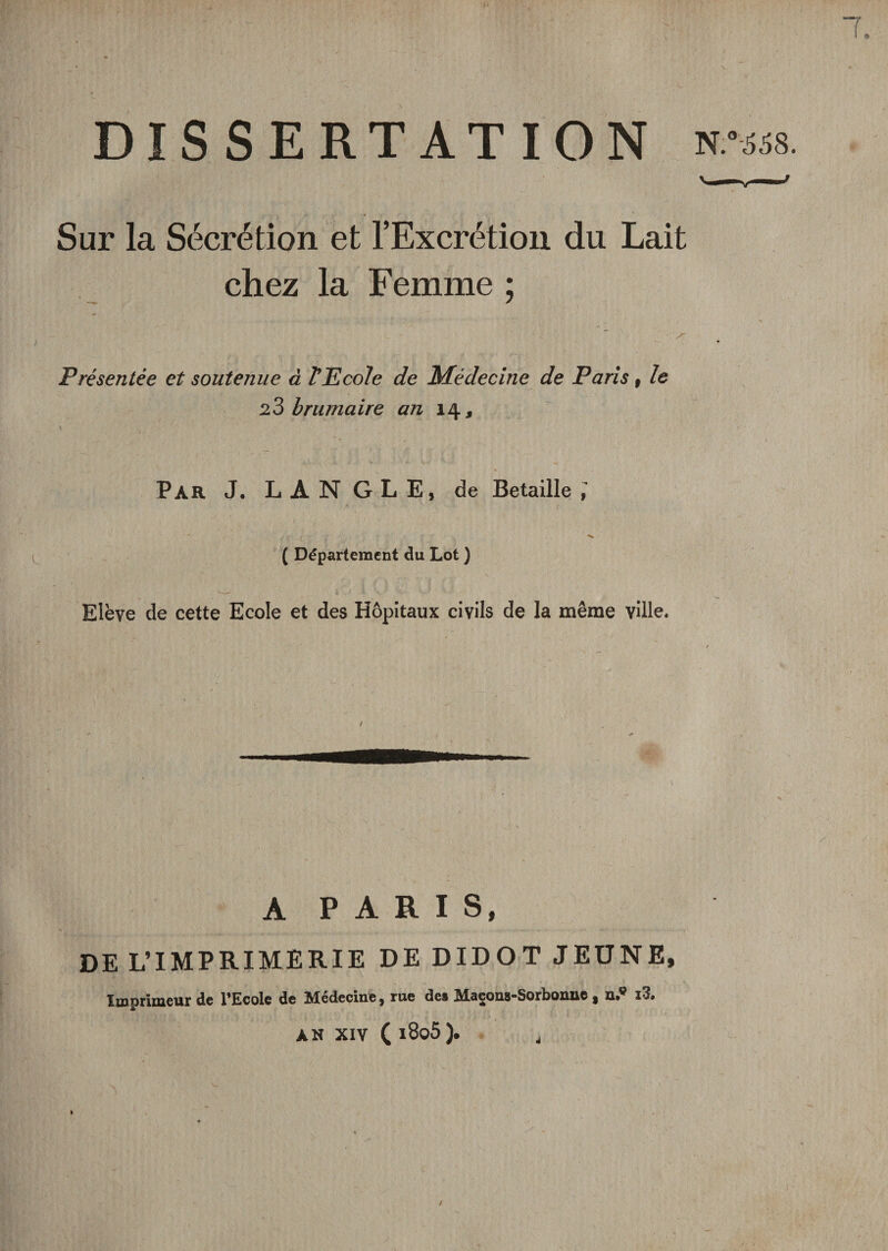 $ DISSERTATION vnsa. Sur la Sécrétion et l’Excrétion du Lait chez la Femme ; S Présentée et soutenue à T TL cole de Médecine de Paris f le 23 brumaire an 14 , Par J. L A N G L E, de Betaille ( Département du Lot ) Elève de cette Ecole et des Hôpitaux civils de la même ville. A PARIS, DE L’IMPRIMERIE DE DIDOT JEUNE, Xldprimeur de l'Ecole de îdedecinc j rue de, MseouS'Sorboiuic y O»® ,3» AN XIV ( l8o5). j /