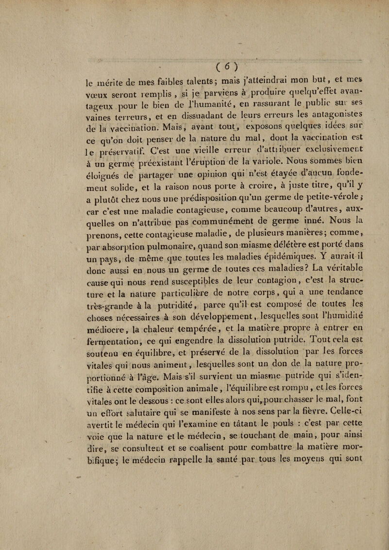 îe mérite de mes faibles talents; mais j’atteindrai mon but, et mes vœux seront remplis , si je parviens à produire quelqu effet avan¬ tageux pour le bien de l’humanité, en rassurant le publie sur ses vaines terreurs, et en dissuadant de leurs erieuis les sntagomjtes de la vaccination. Mais, avant tout, exposons quelques idées sur ce qu’on doit penser de la nature du mal, dont la vaccination est le préservatif. C’est une vieille erreur d’attiibuer exclusivement à un germe préexistant l’éruption de la variole. Nous sommes bien éloignés de partager une opinion qui n’est étayée d’aucun fonde¬ ment solide, et la raison nous porte à croire, à juste titre, qu il y a plutôt chez nous une prédisposition qu’un germe de petite-vérole; car c’est une maladie contagieuse, comme beaucoup d’autres, aux¬ quelles on n’attribue pas communément de germe inné. Nous la prenons, cette contagieuse maladie, de plusieuis maniérés, comme, par absorption pulmonaire, quand son miasme deletere est poi te dans un pays, de même que toutes les maladies épidémiques. Y aurait il donc aussi en nous un germe de toutes ces maladies? La véritable cause qui nous rend susceptibles de leur contagion, c’est la struc¬ ture et la nature particulière de notre corps, qui a une tendance très-grande à la putridité, parce qu’il est composé de toutes les choses nécessaires à son développement, lesquelles sont l’humidité médiocre, la chaleur tempérée, et la matière propre à entrer en fermentation, ce qui engendre la dissolution putride. Tout cela est soutenu en équilibre, et préservé de la dissolution par les forces vitales qui nous animent, lesquelles sont un don de la nature pro¬ portionné à l’âge. Mais s’il survient un miasme putride qui s’iden¬ tifie à cette composition animale, l’équilibre est rompu , et les forces vitales ont le dessous : ce sont elles alors qui,pour chasser le mal, font un effort salutaire qui se manifeste à nos sens par la fièvre. Celle-ci avertit le médecin qui l’examine en tâtant le pouls : cest par cette voie que la nature et le médecin, se touchant de main, pour ainsi dire, se consultent et se coalisent pour combattre la matière mor¬ bifique ; le médecin rappelle la santé par tous les moyens qui sont