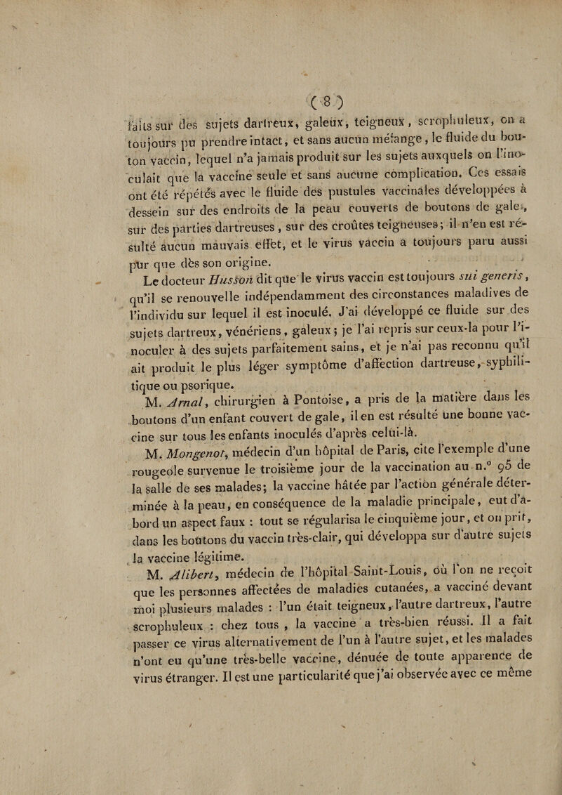 ' - :(8) faits sur des sujets dartreux, galeux, teigneux, scrophuleux, on a toujours pu prendre intact, et sans aucun mélange, le fluide du bou¬ ton vaccin, lequel n’a jamais produit sur les sujets auxquels on l’irro cuîait que la vaccine seule et sans aucune complication. Ces essais ont été répétés avec le fluide des pustules vaccinales développées à dessein sur des endroits de la peau couverts de boutons de gale., sur des parties dartreuses , sur des croûtes teigneuses; il-n'en est ré¬ sulté aucun mauvais effet, et le virus vaccin a toujours paru aussi pur que dès son origine. Le docteur Ilussoh dit que le virus vaccin est toujours s ni generis, qu’il se renouvelle indépendamment des circonstances maladives de l’individu sur lequel il est inocule. J ai développe ce fluide sur des sujets dartreux, vénériens , galeux ; je l’ai repris sur ceux-là pour l’i¬ noculer à des sujets parfaitement sains, et je nai pas reconnu qui! ait produit le plus léger symptôme d’affection dartreuse, syphili¬ tique ou psorique. M. A mal y chirurgien à Pontoise, a pris de la matière dans les boutons d’un enfant couvert de gale, il en est résulté une bonne vac¬ cine sur tous les entants inocules d api es celui-là. M. Mongenoty médecin d’un hôpital de Paris, cite l’exemple d’une rougeole survenue le troisième jour de la vaccination au n.° ç5 de la salle de ses malades; la vaccine hâtée par l’action générale déter¬ minée à la peau, en conséquence de la maladie principale, eut d’a¬ bord un aspect faux : tout se régularisa le cinquième jour, et on pi it, dans les boutons du vaccin très-clair, qui développa sur d autre sujets la vaccine légitime. M. udliberty médecin de l’hôpital Saint-Louis, ou Ion ne icçoit que les personnes affectées de maladies cutanées, a vaccine devant moi plusieurs malades : l’un était teigneux, 1 autie daitieux, lautie scrophuleux : chez tous , la vaccine a très-bien réussi. 11 a fait passer ce virus alternativement de l’un a l’autre sujet, et les malades n’ont eu qu’une très-belle vaccine, dénuée de toute apparence de virus étranger. Il est une particularité que j’ai observée avec ce même