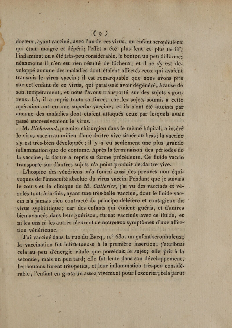docteur, ayant vacciné, avec Pun de ces virus, un enfant scrophuleux qui était maigre et dépéri; l'effet a été plus lent et plus tardif, l’inflammation a été très-peu considérable, le bouton un peu difforme; néanmoins il n’en est rien résulté de fâcheux, et il ne sy est dé¬ veloppé aucune des maladies dont étaient affectés ceux qui avaient transmis le virus vaccin ; il est remarquable que nous avons pris sur cet enfant de ce virus, qui paraissait avoir dégénéré, àcause de son tempérament, et nous Pavons transporté sur des sujets vigou¬ reux. Là, il a repris toute sa force, car les sujets soumis à cette opération ont eu une superbe vaccine, et ils n’ont été atteints par aucune des maladies dont étaient attaqués ceux par lesquels avait passé successivement le virus. M. Richerandj premier chirurgien dans le même hôpital, a inséré le virus vaccin au milieu d’une dartre vive située au bras; la vaccine s’y est très-bien développée ; il y a eu seulement une plus grande inflammation que de coutume. Après la terminaison des périodes de la vaccine, la dartre a repris sa forme précédente. Ce fluide vaccin transporté sur d’autres sujets n’a point produit de dartre vive. L’hospice des vénériens m’a fourni aussi des preuves non équi¬ voques de l’innocuité absolue du virus vaccin. Pendant que je suivais le cours et la clinique de M. Cullerier, j’ai vu des vaccinés et vé¬ roles tout à-la-fois, ayant une très-belle vaccine, dont le fluide vac¬ cin n’a jamais rien contracté du principe délétère et contagieux du virus syphilitique; car des enfants qui étaient guéris, et d’autres bien avancés dans leur guérison, furent vaccinés avec ce fluide, et ni les uns ni les autres n’eurent de nouveaux symptômes d’une affec¬ tion vénérienne. J’ai vacciné dans la rue du Bacq, n.° 63o,un enfant scrophuleux; la vaccination fut infructueuse à la première insertion; j’attribuai cela au peu d’énergie vitale que possédait le sujet; elle prit à la seconde, mais un peu tard; elle fut lente dans son développement, les boutons furent très-petits, et leur inflammation très-peu considé¬ rable, l’enfant en grata un assez vivement pour l’excorier; cela parut
