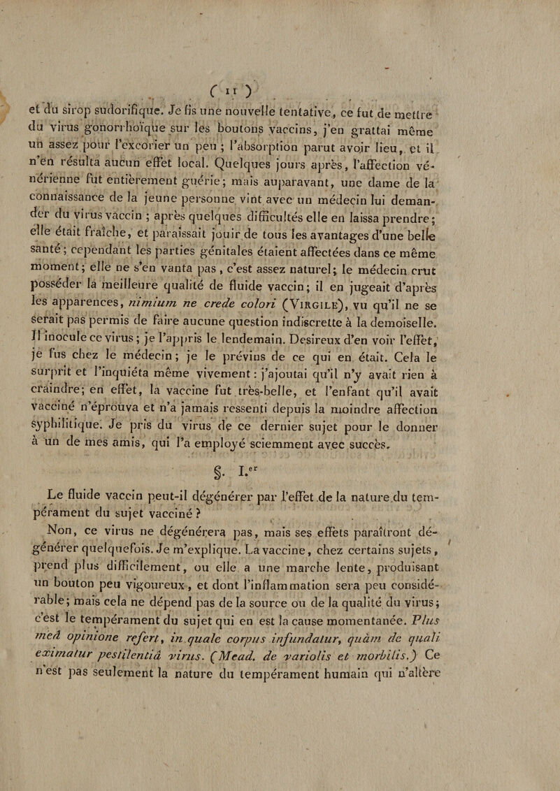 et du sirop sudorifique. Je fis une nouvelle tentative, ce fut de mettre du virus gonorrhoïque sur les boutons vaccins, j’en grattai même un assez pour l’excorier un peu ; l’absorption parut avoir lieu, et il n en résulta aucun effet local. Quelques jours après, l’affection vé¬ nérienne fut entièrement guérie; mais auparavant, une dame de la connaissance de la jeune personne vint avec un médecin lui deman¬ der du virus vaccin ; apres quelques difficultés elle en laissa prendre; elle était fraîche, et paraissait jouir de tous les avantages d’une belle santé ; cependant les parties génitales étaient affectées dans ce même moment; elle ne s’en vanta pas , c’est assez naturel; le médecin crut posséder la meilleure qualité de fluide vaccin; il en jugeait d’après les apparences, nimium ne crede colori (Virgile), vu qu’il ne se serait pas permis de faire aucune question indiscrette à la demoiselle. Il inocule ce virus ; je l’appris le lendemain. Désireux d’en voir l’effet,' je fus chez le médecin ; je le prévins de ce qui en était. Cela le surprit et l’inquiéta même vivement : j’ajoutai qu’il n’y avait rien à craindre; en effet, la vaccine fut très-belle, et l’enfant qu’il avait vacciné n’éprouva et n’a jamais ressenti depuis la moindre affection syphilitique. Je pris du virus de ce dernier sujet pour le donner a un de mes amis, qui l’a employé sciemment avec succès. Le fluide vaccin peut-il dégénérer par l’effèt de la nature du tem¬ pérament du sujet vacciné ? Non, ce virus ne dégénérera pas, mais ses effets paraîtront dé¬ générer quelquefois. Je m’explique. La vaccine, chez certains sujets, prend plus difficilement, ou elle a une marche lente, produisant un bouton peu vigoureux, et dont l’inflammation sera peu considé¬ rable; mais cela ne dépend pas de la source ou de la qualité du virus; cest le tempérament du sujet qui en est la cause momentanée. Plus meâ opimone refort, in quale corpus infundalur, quàm de quali eximatur pestilentiâ virus. ÇMead. de variolis et morbihs.) Ce n est pas seulement la nature du tempérament humain qui n’altère