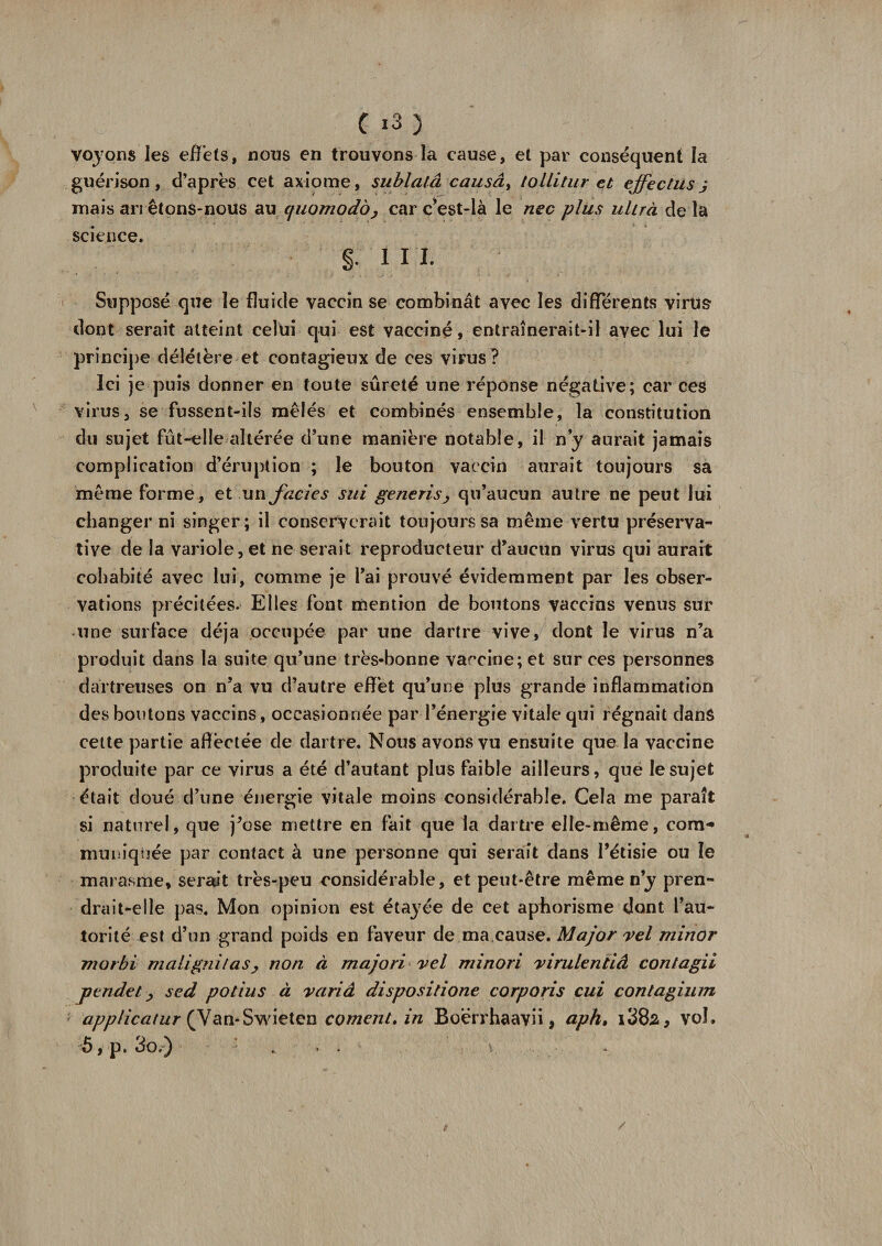 voyons les effets, nous en trouvons la cause, et par conséquent la guérison, d’après cet axiome, sublatâ causât lollitur et effe et usj mais arrêtons-nous au cfiiomodôj car c*est-là le nec plus uhrà de la science. §; i M. Supposé que le fluide vaccin se combinât avec les différents virus dont serait atteint celui qui est vacciné, entraînerait-il avec lui le principe délétère et contagieux de ces virus ? Ici je puis donner en toute sûreté une réponse négative; car ces virus, se fussent-ils mêlés et combinés ensemble, la constitution du sujet fût-elle altérée d’une manière notable, il n’y aurait jamais complication d’éruption ; le bouton vaccin aurait toujours sa même forme, et un faciès sui generis&gt; qu’aucun autre ne peut lui changer ni singer; il conserverait toujours sa même vertu préserva- tive de la variole, et ne serait reproducteur d’aucun virus qui aurait cohabité avec lui, comme je l’ai prouvé évidemment par les obser¬ vations précitées. Elles font mention de boutons vaccins venus sur une surface déjà occupée par une dartre vive, dont le virus n’a produit dans la suite qu’une très-bonne vaccine; et sur ces personnes daïtreuses on n’a vu d’autre effet qu’une plus grande inflammation des boutons vaccins , occasionnée par l’énergie vitale qui régnait dans cette partie aflèctée de dartre. Nous avons vu ensuite que la vaccine produite par ce virus a été d’autant plus faible ailleurs, que le sujet était doué d’une énergie vitale moins considérable. Cela me paraît si naturel, que j’ose mettre en fait que la dartre elle-même, corn** muniquée par contact à une personne qui serait dans l’étisie ou le marasme, serait très-peu considérable, et peut-être même ny pren¬ drait-elle pas. Mon opinion est étayée de cet aphorisme dont l’au¬ torité est d’un grand poids en faveur de ma cause. Major vel minor uiorbi malignitas, non à majori vel minori virulentiâ contagii pendet y sed potius à varié dispositione corporis cui çontagium applicatur (Van-Swieten cornent, in Boërrhaavii * ciph, i382, vol. 5, p. do.-) . '