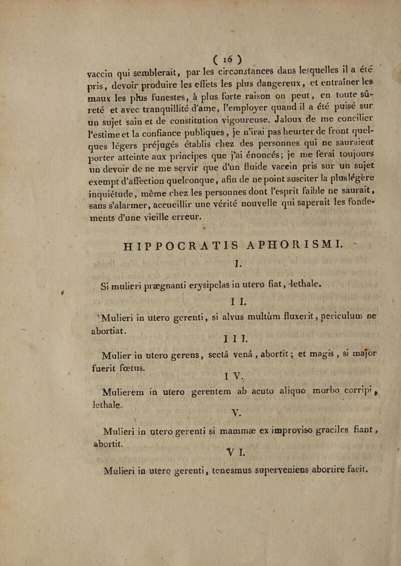 C *6) vaccin qui semblerait, par les circonstances clans lesquelles il a été pris, devoir produire les effets les plus dangereux, et entraîner les maux les plus funestes, à plus forte raison on peut, en toute sû¬ reté et avec tranquillité d’ame, l’employer quand il a été puisé sur un sujet sain et de constitution vigoureuse. Jaloux de me concilier l’estime et la confiance publiques , je n’irai pas heurter de front quel¬ ques légers préjugés établis chez des personnes qui ne sauraient porter atteinte aux principes que j’ai énoncés; je me ferai toujours un devoir de ne me servir que d’un fluide vaccin pris sur un sujet exempt d’affection quelconque, afin de ne point susciter la pluslégère inquiétude, même chez les personnes dont l’esprit faible ne saurait, sans s’alarmer, accueillir une vérité nouvelle qui saperait les fonde¬ ments d’une vieille erreur. HIPPOCRATIS APHORISMI. ' J. Si mulieri prsegnanti erysipelas in utero fiat, lethale. I I. Mulieri in utero gerenti, si alvus multùm fluxerit, periculum ne abortiat. I I I. Mulier in utero gerens, sectâ venâ , abortit ; et magis , si major fuerit fœtus. I V, Mulierem in utero gerentem ab acuto aliquo morbo corripi, lethale. y. Mulieri in utero gerenti si mammæ ex improyiso graciles fiant, abortit. y i. Mulieri in utero gerenti, tenesmus superyeniens abordre facit.