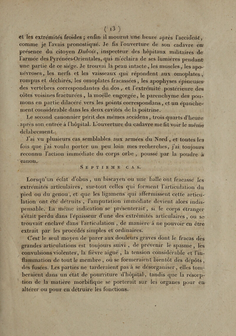 èt les extrémités froides ; enfin il mourut une heure après l’accident, comme je l’avais pronostiqué. Je fis l’ouverture de son cadavre em présence du citoyen Dubois, inspecteur des hôpitaux militaires de F armée des Pyrénées-Orientales, qui m’éclaira de ses lumières pendant une partie de ce siège. Je trouvai la peau intacte, les muscles, les apo¬ névroses, les nerfs et les vaisseaux qui répondent aux omoplates, rompus et déchirés, les omoplates fracassées, les apophyses épineuses* des vertèbres correspondantes du dos, et l’extrémité postérieure des côtes voisines fracturées , la moelle engorgée, le parenchyme des pou¬ mons en partie dilacéré vers les points correspondans, et un épanche¬ ment considérable dans les deux cavités de la poitrine. Le second canonnier périt des memes aceidens , trois quarts d’heure - après son entrée à Fhôpital. L’ouverture du cadavre me fit voir le même délabrement.* J’ai vu plusieurs cas semblables aux armées du Nord , et toutes les fois que j’ai voulu porter un peu loin mes recherches, j’ai toujours reconnu Faction immédiate du corps orbe , poussé par la poudre à canon. • SEPTIEME CAS, Lorsqu’un éclat d^obus , un biscayen ou une balle ont fracassé les extrémités articulaires, sur-tout celles qui forment l’articulation du pied ou du genou , et que les ligamens qui affermissent cette articu¬ lation ont été détruits , l’amputation immédiate devient alors indis¬ pensable. La même indication se présenterait, si le corps étranger s’était perdu dans l’épaisseur d’une des extrémités articulaires , ou se trouvait enclavé dans l’articulation , de manière à ne pouvoir en être extrait par les procédés simples et ordinaires. C’est le seul moyen de parer aux douleurs graves dont le fracas des grandes articulations est toujours suivi , de prévenir le spasme , les convulsions violentes , la fièvre aiguë , la tension considérable et l’in¬ flammation de tout le membre , où se formeraient bientôt des depots , des fusées. Les parties ne tarderaient pas à se désorganiser, elles tom¬ beraient dans un état de pourriture d’hôpital, tandis que la résorp¬ tion de la matière morbifique se porterait sur les organes pour en altérer ou pour en détruire les fonctions.