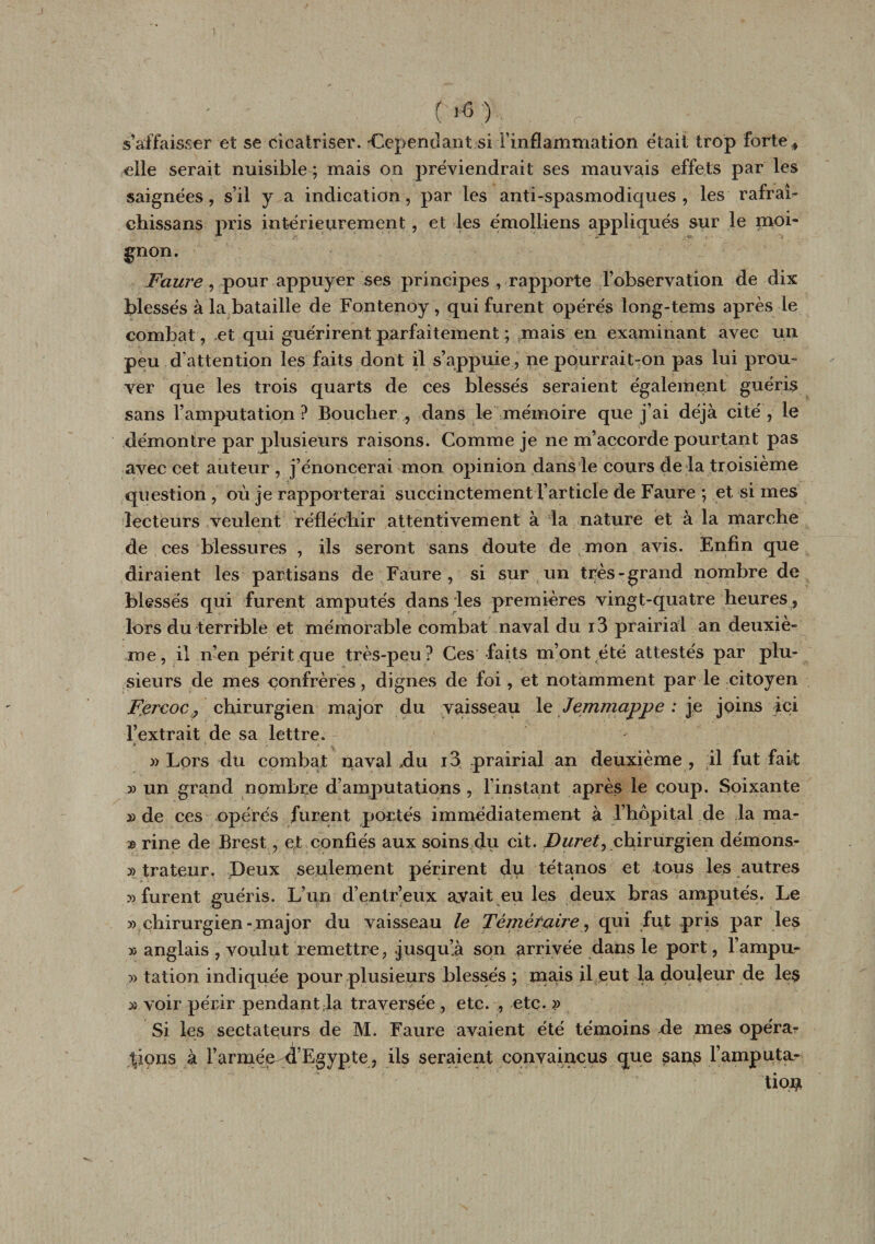 1 ■ ; riC) s’affaisser et se cicatriser. Cependant si l’inflammation était trop forte # elle serait nuisible ; mais on préviendrait ses mauvais effets par les saignées, s’il y a indication, par les anti-spasmodiques, les rafraî- chissans pris intérieurement, et les émolliens appliqués sur le moi¬ gnon. Faure , pour appuyer ses principes , rapporte l’observation de dix blessés à la bataille de Fontenoy, qui furent opérés long-tems après le combat, et qui guérirent parfaitement ; mais en examinant avec un peu d’attention les faits dont il s’appuie , ne pourrait-ron pas lui prou¬ ver que les trois quarts de ces blessés seraient également guéris sans l’amputation? Boucher , dans le mémoire que j’ai déjà cité, le démontre par plusieurs raisons. Comme je ne m’accorde pourtant pas avec cet auteur , j’énoncerai mon opinion dans le cours de la troisième question , où je rapporterai succinctement l’article de Faure ; et si mes lecteurs veulent réfléchir attentivement à la nature et à la marche de ces blessures , ils seront sans doute de mon avis. Enfin que diraient les partisans de Faure, si sur un très-grand nombre de blessés qui furent amputés dans les premières vingt-quatre heures , lors du terrible et mémorable combat naval du i3 prairial an deuxiè¬ me, il n’en périt que très-peu? Ces faits m’ont été attestés par plu¬ sieurs de mes confrères, dignes de foi, et notamment par le citoyen F.ercoc, chirurgien major du vaisseau le Jemmappe : je joins ici l’extrait de sa lettre. » Lors du combat naval du i3 prairial an deuxième , il fut fait 3) un grand nombre d’amputations , l'instant après le coup. Soixante » de ces opérés furent portés immédiatement à l’hôpital de la ma- æ rine de Brest, et confiés aux soins du cit. Duret^ chirurgien démons- 3&gt; trateur. Deux seulement périrent du tétanos et tous les autres 33 furent guéris. L’un d’entr’eux avait eu les deux bras amputés. Le 3) chirurgien- major du vaisseau le Téméraire, qui fut pris par les ïi anglais , voulut remettre, .jusqu’à son arrivée dans le port, l’ampu- » talion indiquée pour plusieurs blessés ; mais il eut la douleur de les » voir périr pendant;la traversée , etc. , etc. » Si les sectateurs de M. Faure avaient été témoins de mes opéra¬ tions à rarmee-u’Egypte, ils seraient convaincus que sans l’amputa- tio#