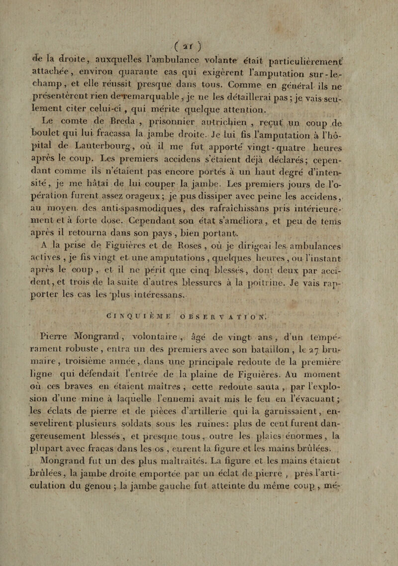 ( ) de la droite, auxquelles l’ambulance volante était particulièrement attachée, environ quarante eas qui exigèrent l’amputation sur-le- champ, et elle réussit presque dans tous. Comme en général-ils ne présentèrent rien de-remarquable , je ne les détaillerai pas ; je vais seu¬ lement citer celui-ci , qui mérite quelque attention. Le comte de Breda , prisonnier autrichien , reçut un coup de boulet qui lui fracassa la jambe droite. Je lui fis Famputation à l’hô¬ pital de Laüterbourg, ou il me fut apporté vingt-quatre heures après le coup. Les premiers accidens s’étaient déjà déclarés; cepen¬ dant comme ils n’étaient pas encore portés à un haut degré d’inten¬ sité, je me hâtai de lui couper la jambe. Les premiers jours de l’o¬ pération- furent assez orageux; je pus dissiper avec peine les accidens, au moyen des antispasmodiques, des rafraîchissans pris intérieure¬ ment et à forte dose. Cependant son état s’améliora, et peu de tems après il retourna dans son pays, bien portant. À la prise de Figuières et de Roses, où je dirigeai les ambulances actives , je fis vingt et une amputations , quelques heures , ou l’instant après le coup , et il ne périt que cinq blessés, dont deux par acci¬ dent, et trois de la suite d’autres blessures à la poitrine. Je vais rap¬ porter les cas les'plus intéressa ns, C I IQ.UÏEIE O B s E R V À T I O N. Pierre Mongrand, volontaire , âgé de vingt ans, d’un tempé¬ rament robuste , entra un des premiers avec son bataillon , le 27 bru* maire, troisième année, dans une principale redoute de la première ligne qui défendait Feutrée de la plaine de Figuières. Au moment où ces braves en étaient maîtres , cette redoute sauta , par l’explo¬ sion d’une mine à laquelle rennemi avait mis le feu en l’évacuant; les éclats de pierre et de pièces d’artillerie qui la garnissaient, en¬ sevelirent plusieurs soldats sous les ruines : plus de cent furent dan¬ gereusement blessés , et presque tous r outre les plaies énormes, la plupart avec fracas dans les os , eurent la figure et les mains brûlées. Mongrand fut un des plus maltraités. La figure et les mains étaient brûlées, la jambe droite emportée par un éclat de pierre , près l’arti¬ culation du genou ; la jambe gauche fut atteinte du même coup , me-