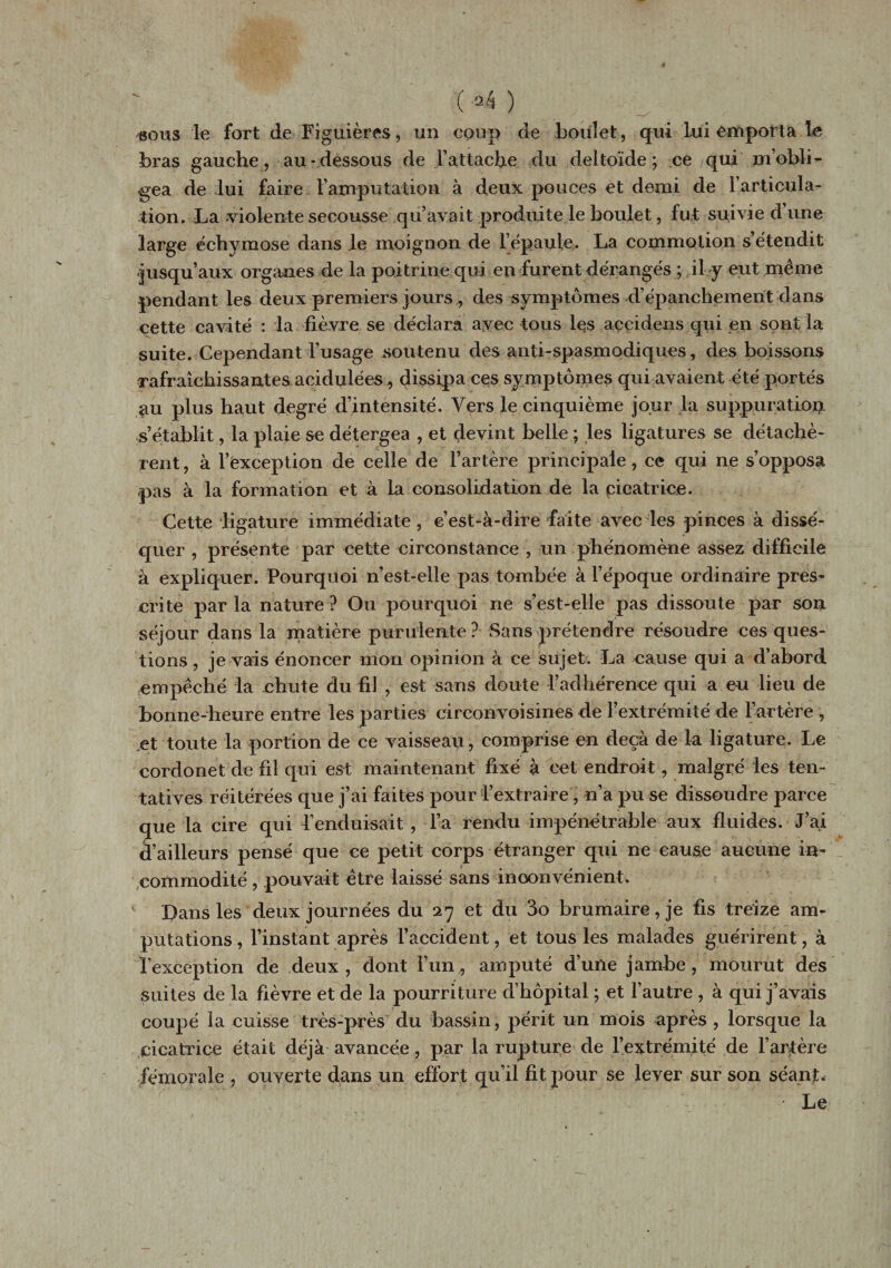 'Sous le fort de Figuières, un coup de boulet, qui Lui emporta le bras gauche, au-dessous de l’attache du deltoïde; ce qui m’obli¬ gea de lui faire l’amputation à deux pouces et demi de l’articula¬ tion. La -violente secousse qu’avait produite le boulet, fut suivie d’une large échymose dans le moignon de l’épaule. La commotion s’étendit -jusqu’aux organes de la poitrine qui en furent dérangés ; il y eut même pendant les deux premiers jours , des symptômes d’épanchement dans cette cavité : la fièvre se déclara avec tous les açcidens qui en sont la suite. Cependant l’usage soutenu des anti-spasmodiques, des boissons rafraîchissantes acidulées, dissipa ces symptômes qui avaient été portés au plus haut degré d’intensité. Vers le cinquième jour la suppuration, s’établit, la plaie se détergea , et devint belle ; les ligatures se détachè¬ rent, à l’exception de celle de l’artère principale, ce qui ne s’opposa .pas à la formation et à la consolidation de la cicatrice. Cette ligature immédiate , c’est-à-dire faite avec les pinces à dissé¬ quer , présente par cette circonstance , un phénomène assez difficile à expliquer. Pourquoi n’est-elle pas tombée à l’époque ordinaire pres¬ crite parla nature? Ou pourquoi ne s’est-elle pas dissoute par son séjour dans la matière purulente? Sans prétendre résoudre ces ques¬ tions , je vais énoncer mon opinion à ce sujet. La cause qui a d’abord empêché la chute du fil , est sans doute l’adhérence qui a eu lieu de bonne-heure entre les parties eirconvoisines de l’extrémité de l’artère , et toute la portion de ce vaisseau, comprise en deçà de la ligature. Le cordonet de fd qui est maintenant fixé à cet endroit, malgré les ten¬ tatives réitérées que j’ai faites pour L’extraire, n’a pu se dissoudre parce que la cire qui L’enduisait , l’a rendu impénétrable aux fluides. J’ai bailleurs pensé que ce petit corps étranger qui ne cause aucune in¬ commodité , pouvait être Laissé sans inconvénient* Dans Les deux journées du 27 et du 3o brumaire, je fis treize am¬ putations , l’instant après l’accident, et tous les malades guérirent, à l’exception de deux , dont l’un, amputé d’une jambe, mourut des suites de la fièvre et de la pourriture d’hôpital ; et l’autre , à qui j’avais coupé la cuisse très-près du bassin, périt un mois après , lorsque la cicatrice était déjà avancée, par la rupture de l’extrémité de l’artère fémorale , ouverte dans un effort qu’il fit pour se lever sur son séant* Le