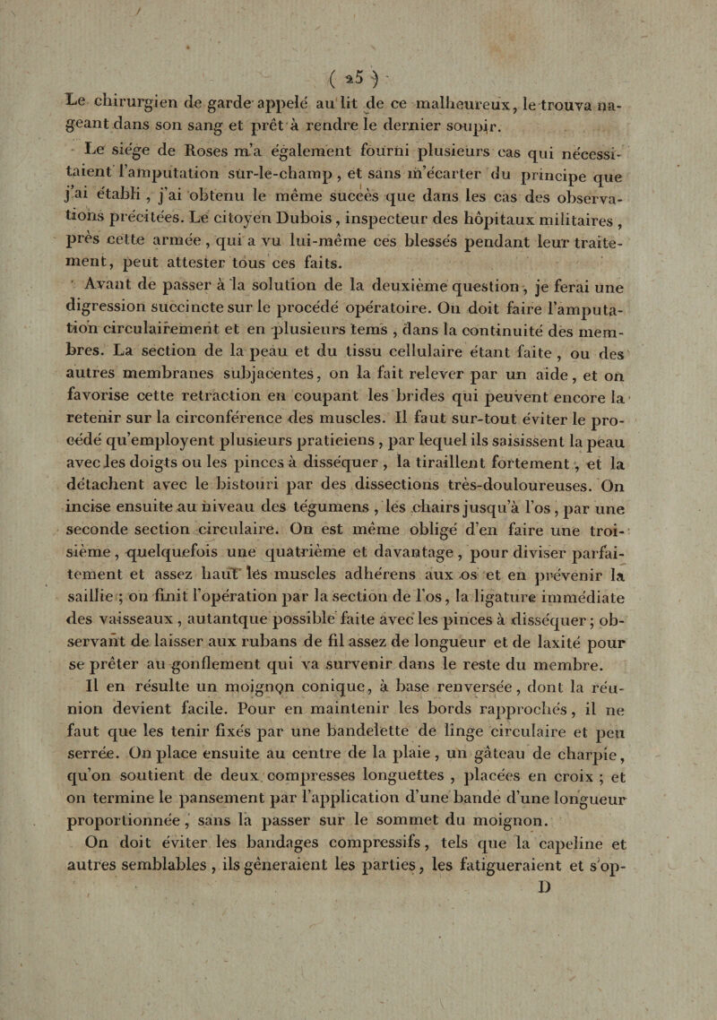 Le chirurgien de garde appelé au lit de ce malheureux, le trouva na¬ geant dans son sang et prêt à rendre le dernier soupir. Le siège de Roses m’a également fourni plusieurs cas qui nécessi¬ taient l’amputation sür-le-champ , et sans m’écarter du principe que j ai établi , j’ai obtenu le même succès que dans les cas des observa¬ tions précitées. Le citoyen Dubois , inspecteur des hôpitaux militaires , près cette armée, qui a vu lui-même ces blessés pendant leur traite¬ ment, peut attester tous ces faits. Avant de passer à la solution de la deuxième question, je ferai une digression succincte sur le procédé opératoire. On doit faire l’amputa¬ tion circulairemerit et en plusieurs tems , dans la continuité des mem¬ bres. La section de la peau et du tissu cellulaire étant faite , ou des autres membranes subjacentes, on la fait relever par un aide, et on favorise cette rétraction en coupant les brides qui peuvent encore la retenir sur la circonférence des muscles. Il faut sur-tout éviter le pro¬ cédé qu’employent plusieurs praticiens , par lequel ils saisissent la peau avec les doigts ou les pinces à disséquer , la tirailleixt fortement , et la détachent avec le bistouri par des dissections très-douloureuses. On incise ensuite au niveau des tégumens , les chairs jusqu’à l’os , par une seconde section circulaire. On est même obligé d’en faire une troi¬ sième , quelquefois une quatrième et davantage, pour diviser parfai¬ tement et assez haut lès muscles adhérens aux os et en prévenir la saillie ; on finit l’opération par la section de l’os, la ligature immédiate des vaisseaux , autantque possible faite avec les pinces à disséquer; ob¬ servant de laisser aux rubans de fil assez de longueur et de laxité pour se prêter au gonflement qui va survenir dans le reste du membre. Il en résulte un moigngn conique, à base renversée, dont la réu¬ nion devient facile. Pour en maintenir les bords rapprochés, il ne faut que les tenir fixés par une bandelette de linge circulaire et peu serrée. On place ensuite au centre de la plaie, un gâteau de charpie, qu’on soutient de deux compresses longuettes , placées en croix ; et on termine le pansement par l’application d’une bande d’une longueur proportionnée , sans la passer sur le sommet du moignon. On doit éviter les bandages compressifs, tels que la capeline et autres semblables , ils gêneraient les parties, les fatigueraient et s op- D