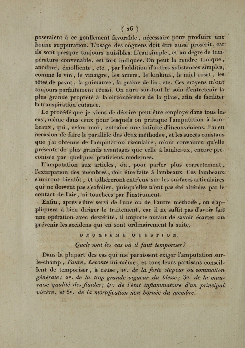 ■ ( *6 ) poseraient à ce gonflement favorable, nécessaire pour produire une' bonne suppuration. L’usage des onguens doit être aussi proscrit, car' ils sont presque toujours nuisibles. L’eau simpleet au degré de tem¬ pérature convenable, est fort indiquée. On peut la rendre tonique, anodine , émolliente , etc. , par l’addition d’autres substances simples, comme le vin , le vinaigre, les amers, le kinkina , le miel rosat, les têtes de pavot, la guimauve , la graine de lin , etc. Ces moyens m’ont toujours parfaitement réussi. On aura sur-tout le soin d’entretenir la plus grande proprété à la circonférence de la plaie, afin de faciliter la transpiration cutanée. Le procédé que je viens de décrire peut être employé dans tous les eas , même dans ceux pour lesquels on pratique l’amputation à lam¬ beaux , qui , selon moi, entraîne une infinité d’inconvéniens. J’ai eu occasion dé faire le parallèle des deux méthodes , et les succès constans- que j’ai obtenus de l'amputation circulaire , m'ont convaincu qu’elle* présente de plus grands- avantages que celle à lambeaux, encore pré¬ conisée par quelques praticiens modernes. L’amputation aux articles, du, pour parler plus correctement, l’extirpât km des membres , doit être faite à lambeaux Ces lambeaux s’uniront bientôt ,, et adhéreront entr’eux sur les surfaces articulaires qui ne doivent pas s’exfolier, puisqu’elles n’ont pas été altérées par le contact de i’air, ni touchées par l’instrument. Enfin, après s’être servi de l’une ou de l’autre méthode r on s'ap¬ pliquera à bien diriger le traitement , car il ne suffit pas d’avoir fait une opération avec dextérité, il importe autant de savoir écarter on prévenir les accidens qui en sont ordinairement la suite. BEUX B È M E Q U E S T I O N. Quels sont les eas ou il faut temporiser? Dans la plupart des cas qui me paraissent exiger l’amputation sur- le-champ , Faure, Leconte lui-même , et tous leurs partisans conseil¬ lent de temporiser, à cause, i°. de la forte stupeur ou commotion générale ; n°. de la trop grande vigueur du blessé ; 3°. de la mau¬ vaise qualité des fluides ; 4°- de l'état inflammatoire d'un principal viscère j et 5°. de la mortification non bornée du membre.