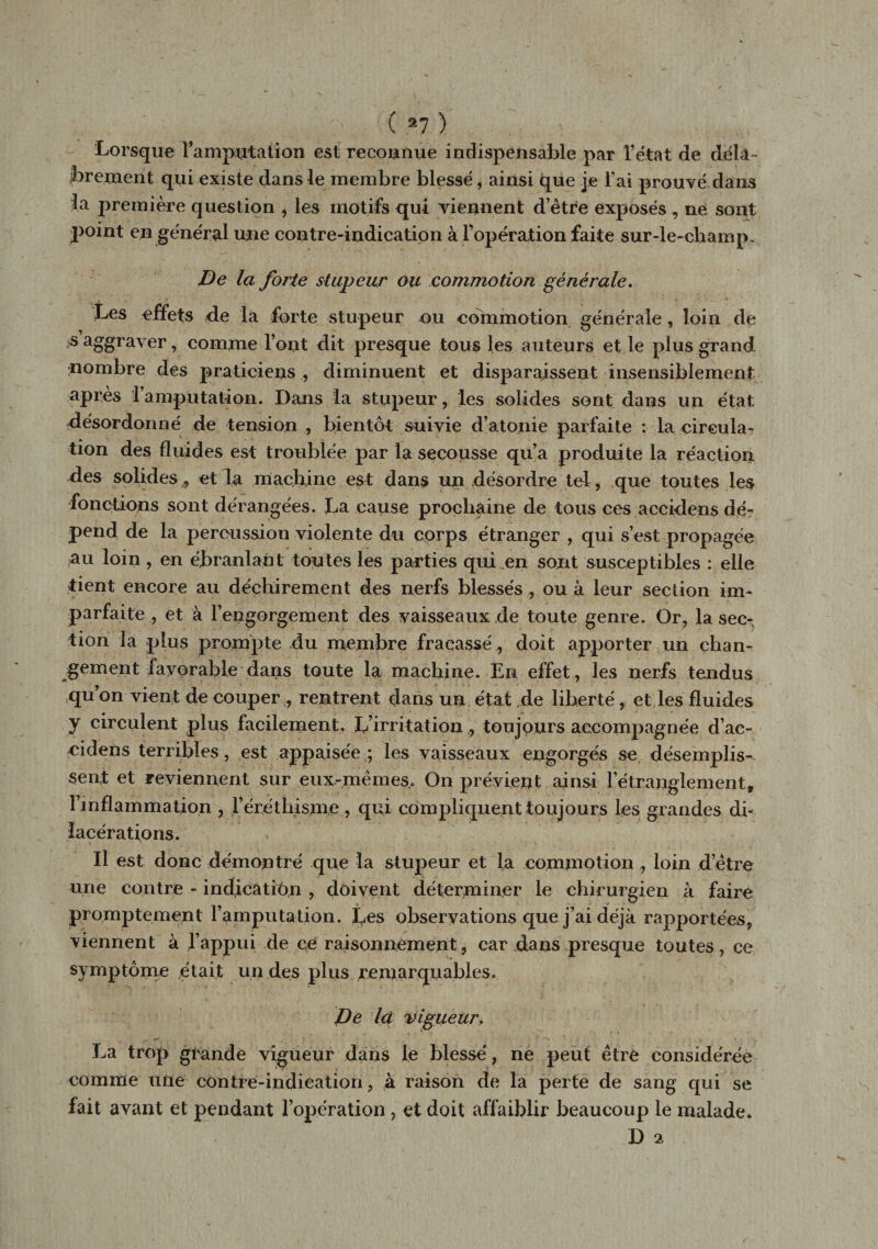 , ? ( 2 7 ) Lorsque l’amputation est reconnue indispensable par l’état de déla¬ brement qui existe dans le membre blessé, ainsi que je l’ai prouvé dans la première question , les motifs qui viennent detre exposés , ne sont point en général une contre-indication à l’opération faite sur-le-champ. De la forte stupeur ou commotion générale. Les effets de la forte stupeur ou commotion générale, loin de s aggraver, comme l’ont dit presque tous les auteurs et le plus grand nombre des praticiens ., diminuent et disparaissent insensiblement après 1 amputation. Dans la stupeur, les solides sont dans un état désordonné de tension , bientôt suivie d’atonie parfaite : la circula^ tion des fluides est troublée par la secousse qu’a produite la réaction des solides 9 et la machine est dans un désordre tel, que toutes les fonctions sont dérangées. La cause prochaine de tous ces accidens dé¬ pend de la percussion violente du cprps étranger , qui s’est propagée au loin, en ébranlant toutes les parties qui en sont susceptibles : elle tient encore au déchirement des nerfs blessés , ou à leur section im¬ parfaite ,, et à l'engorgement des vaisseaux de toute genre. Or, la sec¬ tion la plus prompte du membre fracassé , doit apporter un chan¬ gement favorable dans toute la machine. En effet, les nerfs tendus qu’on vient de couper , rentrent dans un état de liberté, et les fluides y circulent plus facilement. L’irritation, toujours accompagnée d’ac- cidens terribles, est appaisée ; les vaisseaux engorgés se désemplis¬ sent et reviennent sur eux-mêmes,. On prévient ainsi l’étranglement, l’inflammation , l’éréthisme, qui compliquent toujours les grandes di¬ lacérations. Il est donc démontré que la stupeur et la commotion , loin d’être une contre - indication , doivent déterminer le chirurgien à faire promptement l’amputation. Les observations que j’ai déjà rapportées, viennent à l’appui de ce raisonnement, car dans presque toutes, ce symptôme était un des plus remarquables. De la vigueur. La trop grande vigueur dans le blessé, ne peut être considérée * * i comme une contre-indication, à raison de la perte de sang qui se lait avant et pendant l’opération , et doit affaiblir beaucoup le malade. D 2