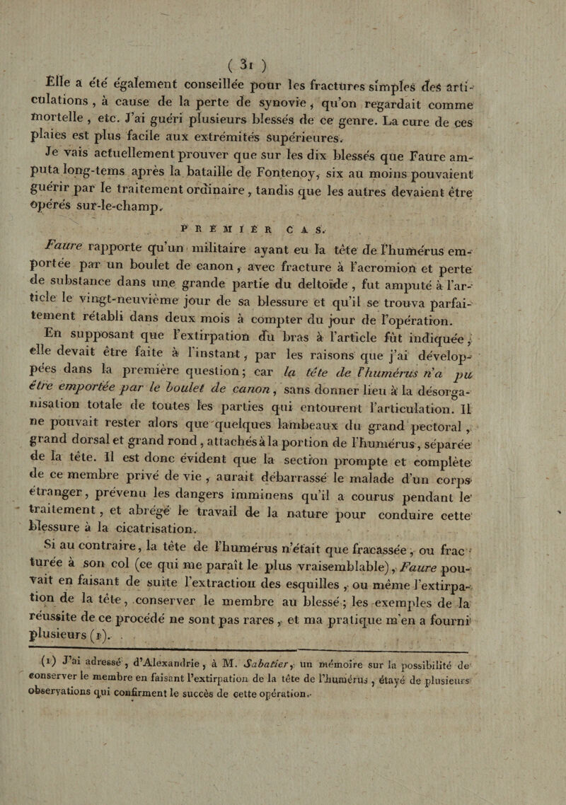 Éile a été également conseillée pour les fractures simples cteS ârti- cülations , à cause de la perte de synovie , qu’on regardait comme mortelle , etc. J’ai guéri plusieurs blessés de ce genre. La cure de ces plaies est plus facile aux extrémités Supérieures. Je vais actuellement prouver que sur les dix blessés que Faure am¬ puta long-tems après la bataille de Fontenoy, six au moins pouvaient guérir par le traitement ordinaire , tandis que les autres devaient être opérés sur-le-champ. P R É M i È R ca s. Faure rapporte qu’un militaire ayant eu la tête de f humérus em¬ portée par un boulet de canon, avec fracture à l’aeromion et perte: de substance dans une grande partie du deltoïde , fut amputé à l’ar¬ ticle le vingt-neuvième jour de sa blessure et qu’il se trouva parfai¬ tement rétabli dans deux mois à compter du jour de l’opération. En supposant que l’extirpation dn bras à l’article fût indiquée , elle devait être faite à 1 instant, par les raisons que j’ai dévelop¬ pées dans la première question ; car la tête de Vhumérus na pu être emportée par le boulet de canon, sans donner lieu k la désorga¬ nisation totale de toutes les parties qui entourent l’articulation. Il ne pouvait rester alors que quelques lambeaux du grand pectoral , grand dorsal et grand rond, attachés a la portion de 1 humérus, séparée de la tête. Il est donc évident que la section prompte et complète de ce membre privé de vie , aurait débarrassé le malade d’un corps» étranger, prévenu les dangers imminens qu’il a courus pendant le’ traitement, et abrégé le travail de la nature pour conduire cette blessure à la cicatrisation. Si au contraire, la tete de 1 humérus n’était que fracassée , ou frac turée à son col (ce qui me paraît le plus vraisemblable), Faure pou¬ vait en faisant de suite l’extraction des esquilles , ou même l’extirpa¬ tion de la tête, conserver le membre au blessé; les exemples de la réussite de ce procédé ne sont pas rares f et ma pratique m’en a fourni plusieurs (r). . (i) J ai adressé , d’Alexandrie, à M. Sabatier,- un mémoire sur la possibilité de' conserver le membre en faisant l’extirpation de la tête de l’immérus , étayé de plusieurs observations qui confirment le succès de cette opération.-