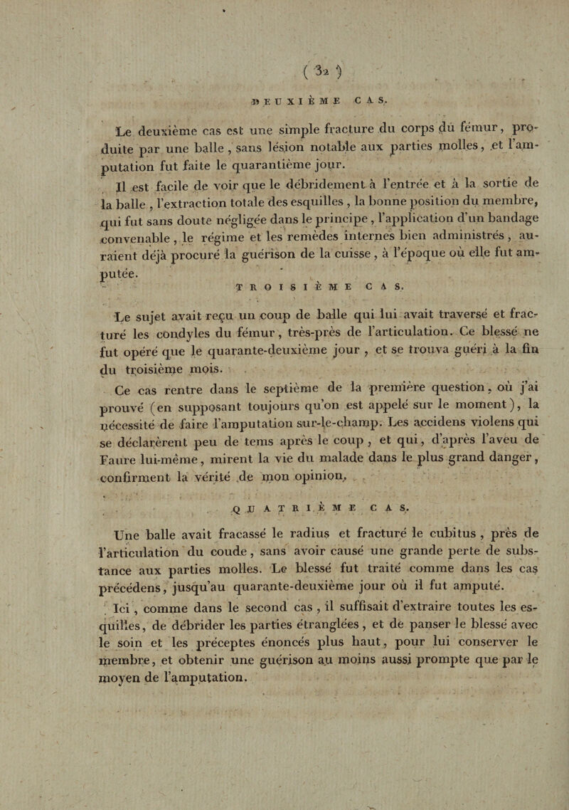 (M. DEUXIÈME C A. S. Le deuxième cas est une simple fracture du corps du fémur, pro- duite par une balle , sans lésion notable aux parties molles, et l’am- putation fut faite le quarantième jour. Il est facile de voir que le débridement à feutrée et à la sortie de la balle , l’extraction totale des esquilles , la bonne position du membre, qui fut sans doute négligée dans le principe , l’application d’un bandage convenable, le régime et les remèdes internés bien administrés , au¬ raient déjà procuré la guérison de la cuisse , à l’époque où elle fut am¬ putée. TROISIÈME CA S. Le sujet avait reçu un coup de balle qui lui avait traversé et frac¬ turé les condyles du fémur, très-près de l’articulation. Ce blessé ne fut opéré que le quarante-deuxième jour , et se trouva guéri à la fin du troisième mois. Ce cas rentre dans le septième de la première question , où j’ai prouvé (en supposant toujours qu’on est appelé sur le moment), la nécessité de faire l’amputation sur-le-champ. Les accidens violens qui se déclarèrent peu de tems après le coup , et qui, d’après l’aveu de Faure lui-mème, mirent la vie du malade dans le plus grand danger, confirment la vérité de mon opinion* * ’ N ; * ; 4 , ' ■ Q JJ A T R I K M E C A S. Une balle avait fracassé le radius et fracturé le cubitus, près de l’articulation du coude , sans avoir causé une grande perte de subs¬ tance aux parties molles. Le blessé fut traité comme dans les cas prëcédens, jusqu’au quarante-deuxième jour où il fut amputé. Ici , comme dans le second cas , il suffisait d’extraire toutes les es¬ quilles, de débrider les parties étranglées , et de panser le blessé avec le soin et les préceptes énoncés plus haut , pour lui conserver le inembre, et obtenir une guérison au moins aussi prompte que par le moyen de l’amputation.