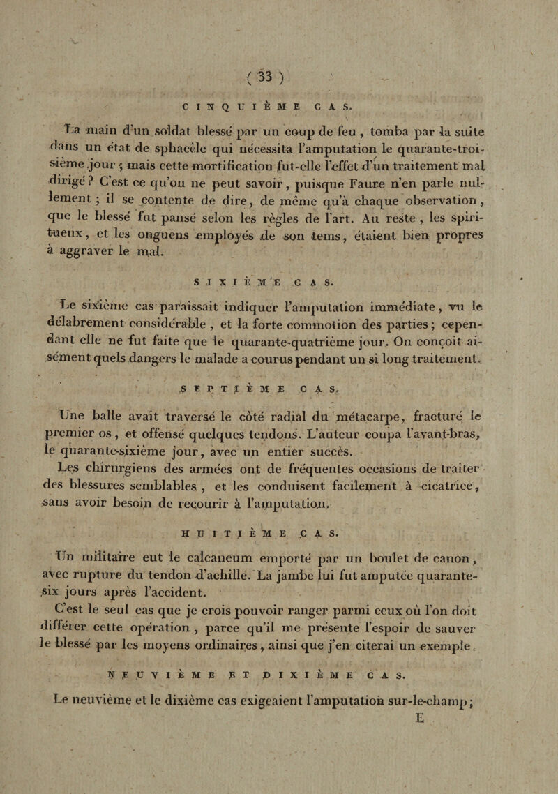 {'33 ) CINQUIÈME CAS, La main d’un soldat blessé par un coup de feu , tomba par la suite dans un état de sphacèle qui nécessita Famputation le quarante-troi¬ sième jour ; mais cette mortification fut-elle l’effet d’un traitement mal dirigé ? C’est ce qu’on ne peut savoir, puisque Faure n’en parle nul¬ lement ; il se contente de dire , de meme qu’à chaque observation , que le blessé fut pansé selon les règles de Fart. Au reste , les spiri¬ tueux , et les onguens employés de son tems, étaient bien propres à aggraver le mal. s i x i è m :e c a s. Le sixième cas paraissait indiquer Famputation immédiate, vu le délabrement considérable , et la forte commotion des parties ; cepen¬ dant elle ne fut faite que le quarante-quatrième jour. On conçoit ai¬ sément quels dangers le malade a courus pendant un si long traitement, septième cas. Une balle avait traversé le côte radial du métacarpe, fracturé le premier os, et offensé quelques tendons. L’auteur coupa l’avant-bras, le quarante-sixième jour, avec un entier succès. Les chirurgiens des armées ont de fréquentes occasions de traiter des blessures semblables , et les conduisent facilement à cicatrice, sans avoir besoin de recourir à l’amputation. HUITIÈME CAS. Un militaire eut le calcanéum emporté par un boulet de canon, avec rupture du tendon d’achille. La jambe lui fut amputée quarante- six jours après l’accident. C’est le seul cas que je crois pouvoir ranger parmi ceux où l’on doit différer cette opération , parce qu’il me présente l’espoir de sauver 3e blessé par les moyens ordinaires , ainsi que j’en citerai un exemple, NEUVIÈME ET HIXIÈME C AS. Le neuvième et le dixième cas exigeaient l’amputation sur-le-champ; E