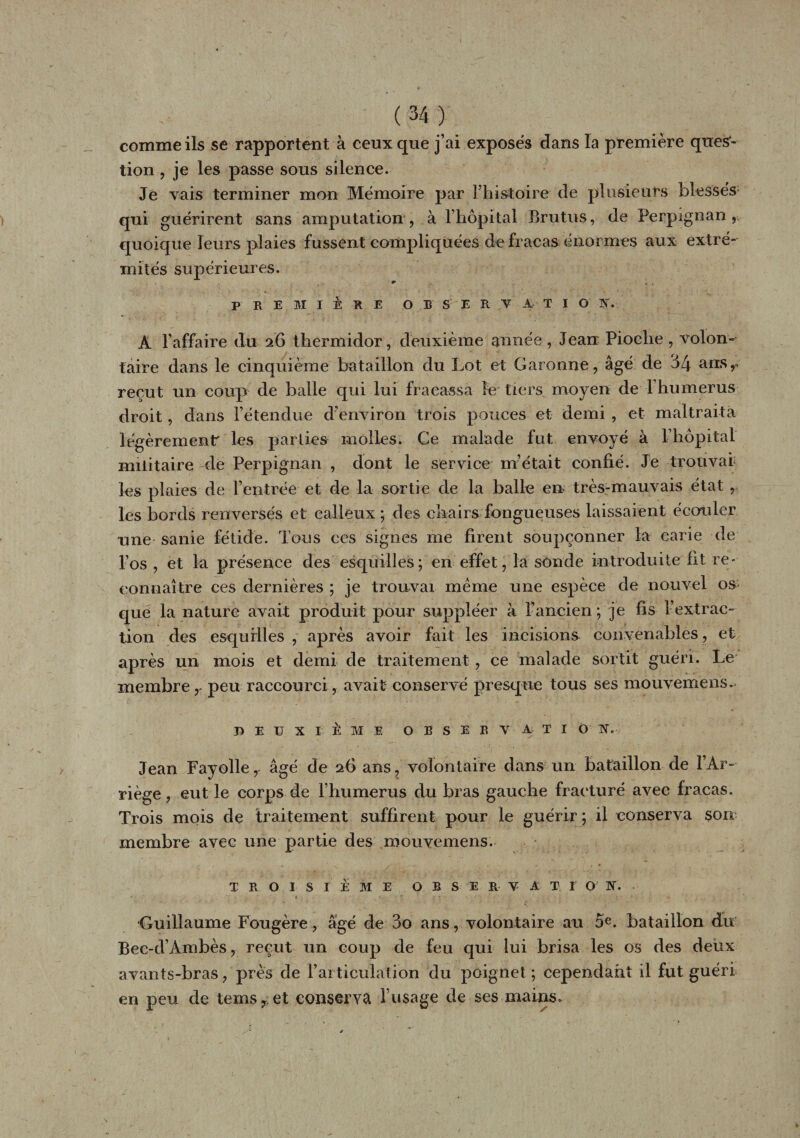comme ils se rapportent à ceux que j’ai exposés dans la première ques¬ tion , je les passe sous silence. Je vais terminer mon Mémoire par l’histoire de plusieurs blessés qui guérirent sans amputation, à l’hôpital Brutus, de Perpignan, quoique leurs plaies fussent compliquées de fracas énormes aux extré¬ mités supérieures. r , , PREMIÈRE OBSERVATION. A l’affaire du 26 thermidor, deuxième année , Jean Pioche , volon¬ taire dans le cinquième bataillon du Lot et Garonne, âgé de 34 ans,, reçut un coup de balle qui lui fracassa le tiers moyen de 1 humérus droit, dans l’étendue d’environ trois pouces et demi , et maltraita légèremenf les parties molles. Ce malade fut envoyé à Phôpital militaire de Perpignan , dont le service m’était confié. Je trouvai les plaies de l’entrée et de la sortie de la balle en très-mauvais état , les bords renversés et calleux ; des chairs fongueuses laissaient écouler une sanie fétide. Tous ces signes me firent soupçonner la carie de l’os , et la présence des esquilles; en effet, la sonde Introduite ht re¬ connaître ces dernières ; je trouvai même une espèce de nouvel os que la nature avait produit pour suppléer à l’ancien; je fis l’extrac¬ tion des esquilles , après avoir fait les incisions convenables , et après un mois et demi de traitement , ce malade sortit guéri. Le membre, peu raccourci, avait conservé presque tous ses mouvemens. DEUX I È M E OBSERVATION. Jean Fayolle, âgé de 26 ans, volontaire dans un bataillon de lÀr- riège, eut le corps de l’humerus du bras gauche fracturé avec fracas. Trois mois de traitement suffirent pour le guérir; il conserva sorr membre avec une partie des mouvemens. TROISIÈME OBSERVA T I O N. Guillaume Fougère, âgé de 3o ans, volontaire au 5e. bataillon du Bec-d’Àmbès, reçut un coup de feu qui lui brisa les os des deux avants-bras, près de l’articulation du poignet ; cependant il fut guéri en peu de tems, et conserva l’usage de ses mains.