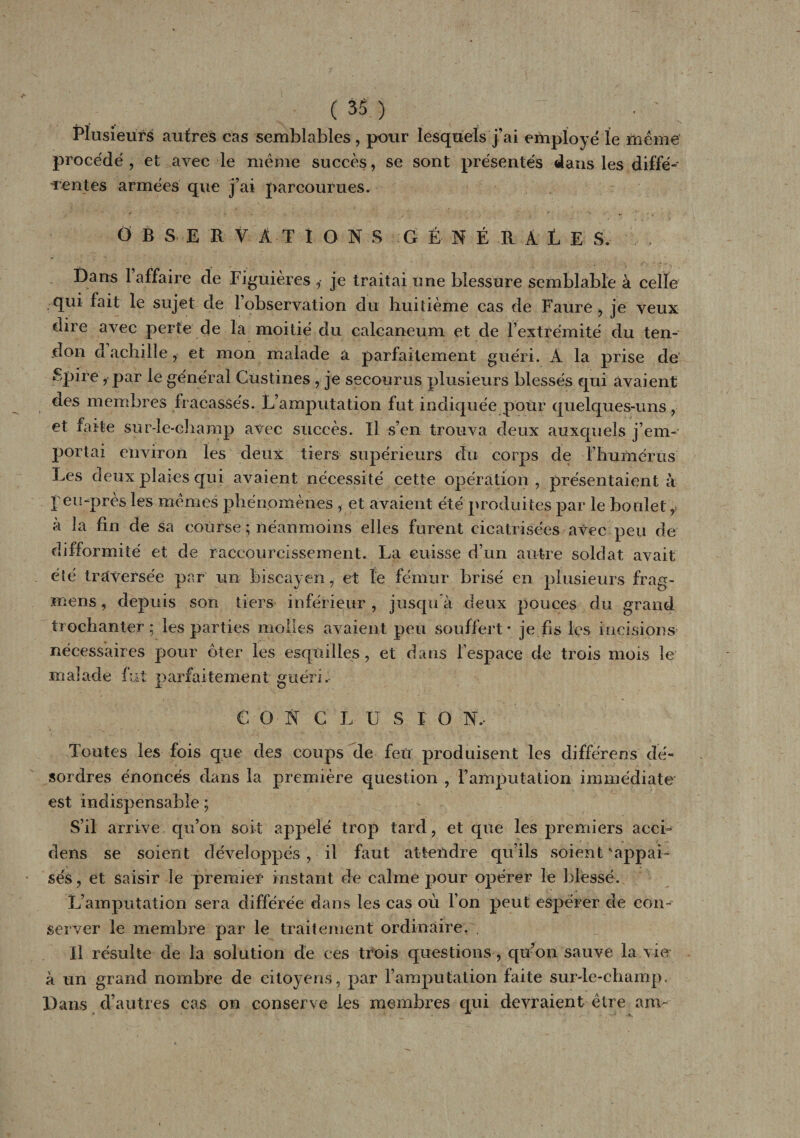 , s Plusieurs autres cas semblables , pour lesquels j’ai employé le meme procédé, et avec le même succès, se sont présentés dans les diffé¬ rentes armées que j’ai parcourues. OBSERVATIONS GÉNÉRALE Sv Dans 1 affaire de Figüières , je traitai une blessure semblable à celle qui fait le sujet de l’observation du huitième cas de Faure, je veux dire avec perte de la moitié du calcanéum et de l’extrémité du ten¬ don dachille, et mon malade a parfaitement guéri. A la prise de Spire, par le général Custines , je secourus plusieurs blessés qui avaient des membres fracassés. L’amputation fut indiquée pour quelques-uns , et faite sur-le-champ avec succès. Il s’en trouva deux auxquels j’em¬ portai environ les deux tiers supérieurs du corps de fhumérus Les deux plaies qui avaient nécessité cette opération , présentaient à feu-près les mêmes phénomènes , et avaient été produites par le boulet y à la fin de sa course ; néanmoins elles furent cicatrisées avec peu de difformité et de raccourcissement. La cuisse d’un autre soldat avait été traversée par un biseayen, et le fémur brisé en plusieurs frag- mens, depuis son tiers inférieur , jusqu à deux pouces du grand trochanter; les parties molles avaient peu souffert - je fis les incisions nécessaires pour oter les esquilles, et dans l’espace de trois mois le malade fut parfaitement guéri. CONCLU S FO N, Toutes les fois que des coups de feu produisent les différer!s dé¬ sordres énoncés dans la première question , ï’ amputation immédiate est indispensable ; S’il arrive qu’on soit appelé trop tard, et que les premiers accu dens se soient développés , il faut attendre qu’ils soient \appai~ sés, et saisir le premier instant de calme pour opérer le blessé. L’amputation sera différée dans les cas où l’on peut espérer de con¬ server le membre par le traitement ordinaire. U résulte de la solution de ces trois questions, qu’on sauve la vie à un grand nombre de citoyens, par l’amputation faite sur-le-champ. Dans d’autres cas on conserve les membres qui devraient être am~