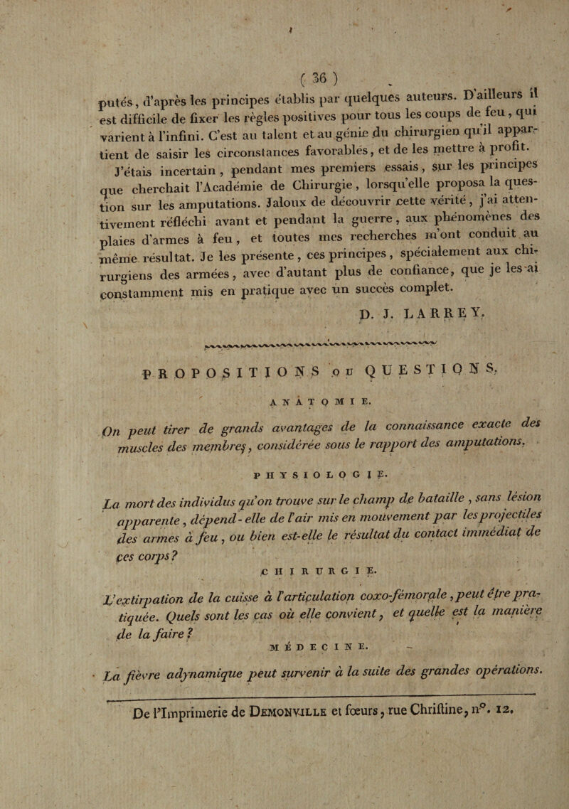 / ( 36 ) putes, d’après les principes établis par quelques auteurs. D'ailleurs H est difficile de fixer les règles positives pour tous les coups de feu , qui varient à l’infini. C’est au talent et au .génie du chirurgien qu’il appar¬ tient de saisir les circonstances favorables, et de les mettre à profit. J’étais incertain , pendant mes premiers essais, sur les principes que cherchait l’Académie de Chirurgie, lorsqu’elle proposa la ques¬ tion sur les amputations. Jaloux de découvrir cette vérité, j’ai atten¬ tivement réfléchi avant et pendant la guerre, aux phénomènes des plaies d’armes à feu, et toutes mes recherches m’ont conduit au même résultat. Je les présente , ces principes , spécialement aux chi¬ rurgiens des armées, avec d’autant plus de confiance, que je lés a» constamment mis en pratique avec un succès complet. D. J. LARREY, p HOP OS I T I O N S ou QUESTIONS, ANATOMIE. On peut tirer de grands avantages de la connaissance exacte des muscles des membreconsidérée sous le rapport des amputations. PHYSIOLOGIE. La mort des individus quon trouve sur le champ de bataille , sans lésion apparente, dépend - elle de l'air mis en mouvement par les projectiles des armes à feu , ou bien est-elle le résultat du contact immédiat de çes corps ? £ H | R U R G I E. L’extirpation de la cuisse à ïarticulation coxo-fèmorale ,peut être pra¬ tiquée. Quels sont les cas oit elle convient 7 et quelle est la manière de la faire ? MÉDECINE. * La fièvre adynamique peut survenir à la suite des grandes opérations.