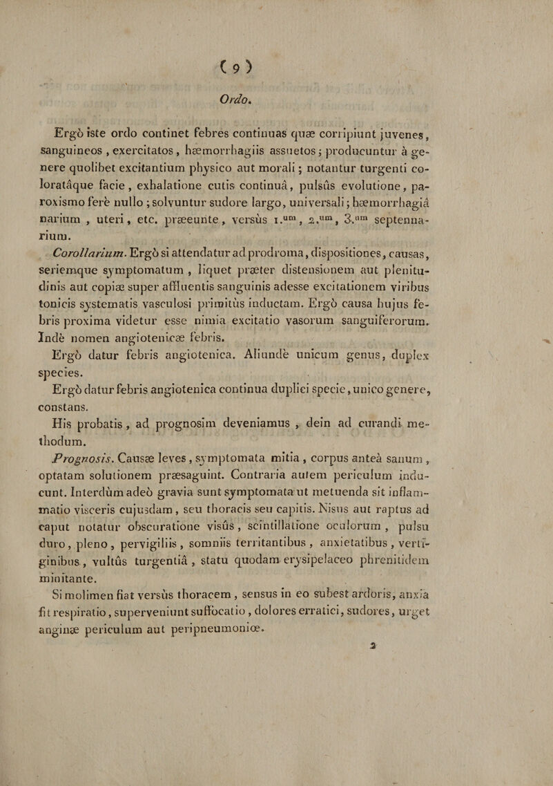 Ordo. i Ergo iste ordo continet febres continuas quae corripiunt juvenes, sanguineos , exercitatos , haemorrhagiis assuetos; producuntur age» nere quolibet excitantium physico aut morali; notantur turgenti co- lorataque facie, exhalatione cutis continua, pulsus evolutione, pa- roxismo fere nullo ; solvuntur sudore largo, universali; haemorrhagia narium , uteri, etc. praeeunte, versus i.ura, s.um, 3.lim septenna- rium. Corollarium. Ergd si attendatur ad prodroma, dispositiones, causas, seriemque symptomatum , liquet praeter distensionem aut plenitu¬ dinis aut copiae super affluentis sanguinis adesse excitationem viribus tonicis systematis vasculosi primitus inductam. Ergo causa hujus fe¬ bris proxima videtur esse nimia excitatio vasorum sanguiferorum. Inde nomen, angiotenicae febris. Ergo datur febris angiotenica. Aliunde unicum genus, duplex species. Ergb datur febris angiotenica continua duplici specie, unico genere, constans. His probatis , ad prognoslm deveniamus , dein ad curandi me¬ thodum. Prognosis. Causae leves , symptomata mitia , corpus antea sanum , optatam solutionem praesaguint. Contraria autem periculum indu¬ cunt. Interdumadeo gravia sunt symptomata ut metuenda sit inflam¬ matio visceris cujusdam, seu thoracis seu capitis. Nisus aut raptus ad caput notatur obscuratione visus , scintillatione oculorum , pulsu duro, pleno, pervigiliis, somniis territantibus, anxietatibus , verti¬ ginibus , vultus turgentia, statu quodam erysipelaceo phrenitidem minitante. Si molimen fiat versus thoracem , sensus in eo subest ardoris, anxia fit respiratio, superveniunt suffocatio , dolores erratici, sudores, urget anginse periculum aut peripneumonioe* 3