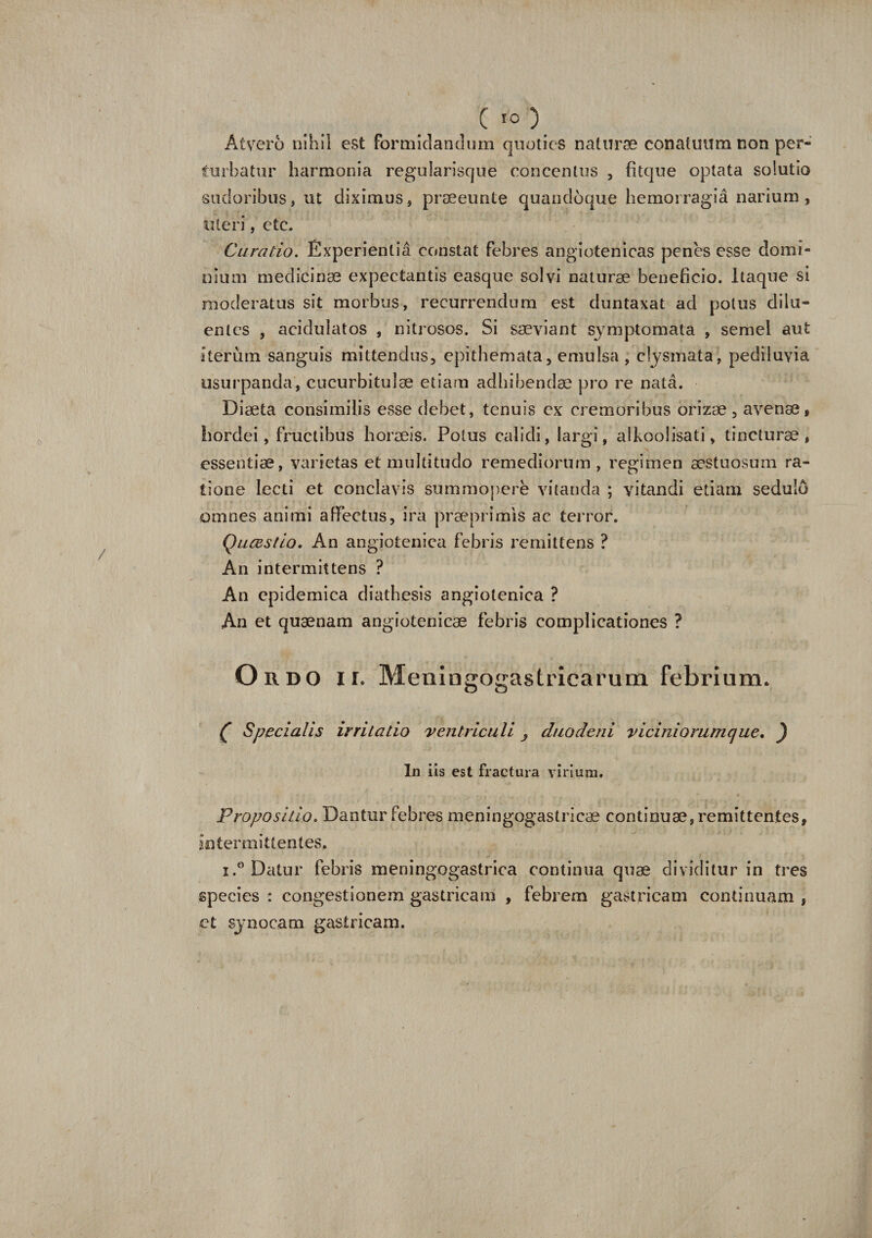 c «o Atvero nihil est formidandum quoties naturae conatuum non per- turbatur harmonia regularisque concentus , fitque optata solutio sudoribus, ut diximus, praeeunte quandoque hemorragia narium, uteri, etc. Curatio. Experientia constat febres angiotenicas penes esse domi¬ nium medicinae expectantis easque solvi naturae beneficio. Itaque si moderatus sit morbus, recurrendum est duntaxat ad potus dilu¬ entes , acidulatos , nitrosos. Si saeviant symptomata , semel aut iterum sanguis mittendus, epithemata, emulsa , cfysmata, pediluvia usurpanda, cucurbitulae etiam adbibenda} pro re nata. Diaeta consimilis esse debet, tenuis ex cremoribus orizae, avenae, hordei, fructibus horaeis. Potus calidi, largi, alkoolisati, tincturae, essentiae, varietas et multitudo remediorum , regimen aestuosum ra¬ tione lecti et conclavis summopere vitanda ; vitandi etiam sedulo omnes animi affectus, ira praeprimis ac terror. QucBstio. An angiotenica febris remittens ? An intermittens ? An epidemica diathesis angiotenica ? An et quaenam angiotenicae febris complicationes ? Ordo ir. Meni ngogas tricarum febriam. £ Specialis irritatio 'ventriculi , duodeni vicini orum que, ) In iis est fractura virium. Propositio. Dantur febres meningogastricae continuae, remittentes, intermittentes, i.° Datur febris meningogastrica continua quae dividitur in tres species: congestionem gastricam , febrem gastricam continuam, ct synocam gastricam.