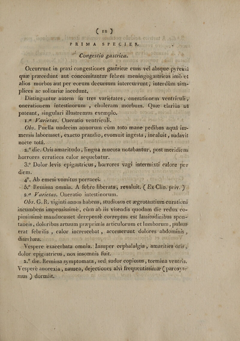 Occurrunt in praxi congestiones gastricae cum vel absque pyrexia quae praecedunt aut concomitantur febres meningogastricas imb et alios morbos aut per eorum decursum intercurrunt, interdum sim¬ plices ac solitariae incedunt, Distinguntur autem in tres varietates, onerationem ventriculi, onerationem intestinorum , choleram morbum. Quae clarius ut pateant, singulari illustremus exemplo, \.a Varietas. Oneratio ventriculi. Obs. Puella undecim annorum cum toto mane pedibus aqua im¬ mersis laborasset, exacto prandio, evomuit ingesta , incaluit, sudavit nocte tota. 2° die. Oris amaritudo, lingua mucosa notabantur, post meridiem horrores erraticos calor sequebatur. 3.° Dolor levis epigastricus, horrores vagi intermixti calore per diem. 4°. Ab emesi vomitus porracei. 5.° Remissa omnia. A febre liberata, revaluit. ( Ex Clin. priv* ) 2,a Varietas. Oneratio intestinorum. Obs. G. R. viginti annos habens, studiosus et aegrotantium curationi incumbens impensissime, cum ab iis visendis quodam die redux co¬ piosissime manducasset derepente correptus est lassitudinibus spon¬ taneis , doloribus artuum praeprimis articulorum et lumborum, pulsus erat febrilis , calor increscebat , accesserunt dolores abdominis , diari haea. Vespere exacerbata omnia. Insuper cephalalgia , amarities oris 3 dolor epigastricus, nox insomnis fuit. 2.° die. Remissa symptomata, sed sudor copiosus, tormina ventris. Vespere anorexia , nausea, dejectiones alvi frequentissimae (paroxys¬ mus ) dormiit.