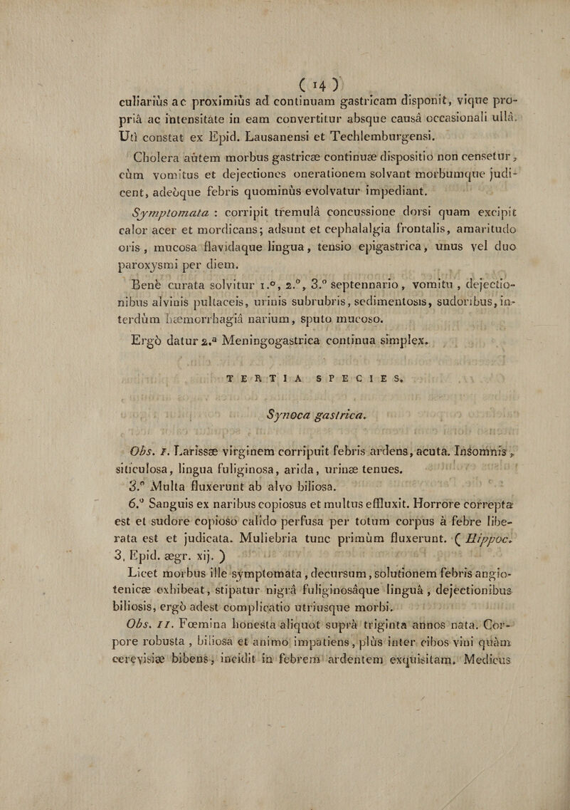 culiarius ac proximius ad continuam gastricam disponit, vique pro¬ pria ac intensitate in eam convertitur absque causa occasionali uila. Uti constat ex Epid. Lausanensi et Techlemburgensi. Cholera autem morbus gastricae continuae dispositio non censetur, cum vomitus et dejectiones onerationem solvant morbumque judi¬ cent, adebque febris quominus evolvatur impediant. Symptomata : corripit tremula concussione dorsi quam excipit calor acer et mordicans; adsunt et cephalalgia frontalis, amaritudo oris, mucosa flavidaque lingua, tensio epigastrica, unus vel duo paroxysmi per diem. Bene curata solvitur i.°, 2.0, 3.° septennario, vomitu , dejectio¬ nibus alvinis pultaceis, urinis subrubris, sedimentosis, sudoribus, in¬ terdum haemorrhagia narium, sputo mucoso. Erg6 datura,3 Meningogastrica continua simplex* TERTIA SPECIES. Synoca gastrica. Obs. /. Larissae virginem corripuit febris ardens, acuta. Insomnis , siticulosa, lingua fuliginosa, arida, urinae tenues. 3.° xVlulta fluxerunt ab alvo biiiosa. 6.° Sanguis ex naribus copiosus et multus effluxit. Horrore correpta est et sudore copioso calido perfusa per totum corpus a febre libe¬ rata est et judicata. Muliebria tunc primum fluxerunt. ( Hippoc. 3, Epid. aegr. xij. ) Licet morbus ille symptomata , decursum, solutionem febris angio- tenicae exhibeat, stipatur nigra fuliginosaque lingua, dejectionibus biliosis, ergo adest complicatio utriusque morbi. Obs. 11. Foemina honesta aliquot supra triginta annos nata. Cor» pore robusta , biliosa et animo impatiens, plus inter cibos vini quam cereyisise bibens, incidit in febrem ardentem exquisitam. Medicus