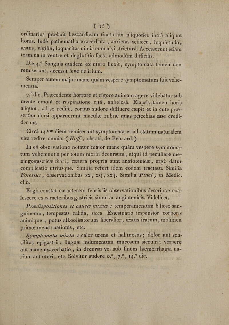 ordinarios praebuit bezoarclicam tincturam aliquoties intra aliquot boras. Inde pathematha exacerbata , anxietas sciiicet , inquietudo, aestus, vigilia, loquacitas nimia cum alvi strictura. Accesserunt etiam tormina in ventre et deglutitio facta admodum difficilis. Die 4.0 Sanguis quidem ex utero fluxit, symptomata tamen non remiserunt, accessit leve delirium. Semper autem major mane quam vespere symptomatum fuit vehe¬ mentia. 7.°die. Praecedente horrore et rigore animam agere videbatur sub mente emola et respiratione cita , anhelosa. Elapsis tamen horis aliquot, ad se rediit, corpus sudore diffluere caepit et in cute prae¬ sertim dorsi apparuerunt maculae rubrae quas petechias esse credi¬ derunt. Circa i4.um diem remiserunt symptomata et ad statum naturalem visa redire omnia. QHoff., obs. 6, de Feb. ard.) In ea observatione notatur major mane quam vespere symptoma¬ tum vehementia per totum morbi decursum , atqui id peculiare me- ningogastricae febri, caetera propria sunt angiotenicae, ergo datur complicatio utriusque. Similia refert idem eodem tractatu. Similia Fores tus, observationibus xx , xxj, xxij. Similia Pinei &gt; in Medie, elin. Ergo constat caracterem febris iis observationibus descriptae coa¬ lescere ex caracteribus gastricis simul ac angiotenicis. Videlicet, Prcedisposidones et causcv mixtee : temperamentum bilioso san¬ guineum , tempestas calida, sicca. Exaestuatio impensior corporis animique , potus alkoolisalorum liberalior, aestus irarum, molimen primae menstruationis , etc. Symptomata mixta : calor urens et halituosus; dolor aut sen- silitas epigastrii ; linguae indumentum mucosum siccum ; vespere aut mane exacerbatio , in decursu vel sub finem haemorrhagia na¬ rium aut uteri, etc. Solvitur sudore 5,% 7.0, 14,0 die.