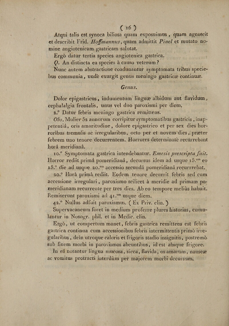 Atqui talis est synoca biliosa quam exposuimus , quam agnoscit et describit Frid. Hojfmannus, quam admittit Pinei et mutato no¬ mine angiotenicam gastricam salutat. Ergo datur tertia species angiotenica gastrica. Q. An distincta ea species a causo veterum ? Nunc autem abstractione coadunantur symptomata tribus specie* bus communia, unde exurgit genus meningo gastricae continuae. Genus. Dolor epigastricus, indumentum linguae albidum aut flavidum, cephalalgia frontalis, unus vel duo paroxismi per diem» 2,° Datur febris meningo gastrica remittens. Ohs. Mulier 5z annorum corripitur symptomatibus gastricis , inap~ petentia, oris amaritudine, dolore epigastrico et per sex dies hor¬ roribus tremulis ac irregularibus, octo per et novem dies, praeter febrem uno tenore decurrentem. Horrores determinate recurrebant hora meridiana. io.° Symptomata gastrica intendebantur. Emesis prescripta fuit.. Horror rediit primd pomeridiana, decursus idem ad usque i5.um eo i5.° die ad usque 20.um accessio secunda pomeridiana recurrrebat. 20.0 Hora prima rediit. Eodem tenore decurrit febris sed cum accessione irregulari , paroxismo scilicet a meridie ad primam po- meridianam recurrente per tres dies. Ab eo tempore melius habuit. Remiserunt paroxismi ad 41.um usque diem.. 42.0 Nullus adfuit paroxismus. ( Ex Priv. clin. ) Supervacaneum foret in medium proferre plures historias, cumu¬ lantur in Nosogr. phil. et in Medie, clin. Ergo, ut compertum manet, febris gastrica remittens est febris gastrica continua cum accessionibus febris intermittentis primo irre¬ gularibus , deln utroque caloris et frigoris stadio insignitis, postremo sub finem morbi in paroxismos abeuntibus, id est absque frigore. In ea notantur lingua mucosa, sicca, flavida, os amaram, nauseae ac vomitus protracti interdum per majorem morbi decursum.