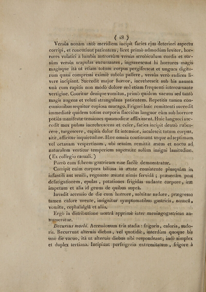 Versus nonam ante meridiem incipit facies ejus deteriori aspectu Corripi, et concutiunt patientem , licet primo admodum leviter, hor¬ rores volatici a lumbis antrorsum versus scrobiculum cordis et sur¬ sum versus scapulas excursantes , ingravescunt hi horrores magis magisque ita ut etiam totum corpus pergifrescat et ungues digito¬ rum quasi compressi eximie subtus pallere, versus ver6 radices li¬ vere incipiant. Succedit major horror, increbrescit sub his nausea una cum capitis non modo dolore sed etiam frequenti intercursante Vertigine. Cooritur denique vomitus, primo quidem vacuus sed tanto magis augens et veluti strangulans patientem. Repetitis tamen con¬ cussionibus sequitur copiosa mucago. Frigori huic remittenti succedit immediate quidem totius corporis flaccidus languor cum sub horrore potius manifestae tensiones spasmodicae afflixissent. Huic languori suc¬ cedit mox pulsus increbrescens et celer, facies incipit denuo rubes¬ cere, turgescere , capitis dolor fit intensior, incalescit totum corpus, sitit, afficitur inquietudine. Haec omnia continuant usque ad septimam vel octavam vespertinam , ubi sensim remittit aestus et noctu ad naturalem vertitur temperiem supcrstite solum insigni lassitudine. (E x collegio casuali.) Porro eam ftbrcm gastricam esse facile demonstratur. Corripit enim corpora biliosa in aetate consistente plusquam in infantili aut senili, regnante aestate nimis fervidd ; praesertim post defatigationem, epulas , potationes frigidas sudante corpore, irae impetum et alia id genus de quibus supra. Invadit accessio de die cum horrore, solvitur sudore, praegresso tamen calore urente, insignitur symptomatibus gastricis, naused, vomitu, cephalalgia et aliis. Ergo in distributione nostri apprime inter mcningogastricas an¬ numeratur. Decursus morbi. Accessionum tria stadia : frigoris, caloris, sudo¬ ris. Recurrunt alternis diebus, vel quotidie , interdum quoque bis uno die vacuo, ita ut alternis diebus sibi respondeant; inde simplex et duplex tertiana. Incipiunt perfrigerio extremitatum , frigore a