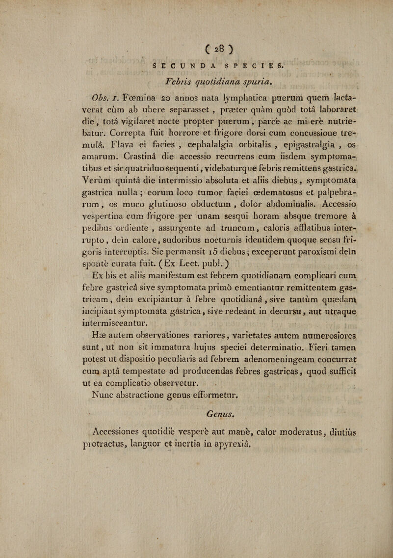 C*8) SECUNDA SPECIES. Febris quotidiana spuria• Obs. I. Foemina 20 annos nata lymphatica puerum quem lacta¬ verat cum ab ubere separasset , praeter quam quod tota laboraret die, tota vigilaret nocte propter puerum , parce ac mi ere nutrie¬ batur. Correpta fuit horrore et frigore dorsi cum concussione tre¬ mula. Flava ei facies , cephalalgia orbitalis , epigastralgia , os amarum. Crastind die accessio recurrens cum iisdem symptoma¬ tibus et sic quatriduo sequenti, videbaturque febris remittens gastrica. Verum quinta die intermissio absoluta et aliis diebus, symptomata gastrica nulla ; eorum loco tumor faciei cedematosus et palpebra¬ rum , os muco glutinoso obductum , dolor abdominalis. Accessio vespertina cum frigore per unam sesqui horam absque tremore a pedibus ordiente , assurgente ad truncum, caloris afflatibus inter¬ rupto, dein calore, sudoribus nocturnis identidem quoque sensu fri¬ goris interruptis. Sic permansit i5 diebus; exceperunt paroxismi dein sponte curata fuit. (Ex Lect. pubi.) Ex his et aliis manifestum est febrem quotidianam complicari cum febre gastrica sive symptomata primo ementiantur remittentem gas¬ tricam , dein excipiantur a febre quotidiana, sive tantum quaedam incipiant symptomata gastrica, sive redeant in decursu, aut utraque intermisceantur. Hae autem observationes rariores, varietates autem numerosiores sunt, ut non sit immatura hujus speciei determinatio. Fieri tamen potest ut dispositio peculiaris ad febrem adenomeningeam concurrat cum apta tempestate ad producendas febres gastricas, quod sufficit ut ea complicatio observetur. Nunc abstractione genus effbrmetur. Genus. Accessiones quotidie vespere aut mane, calor moderatus, diutius protractus, languor et inertia in apyrexia.