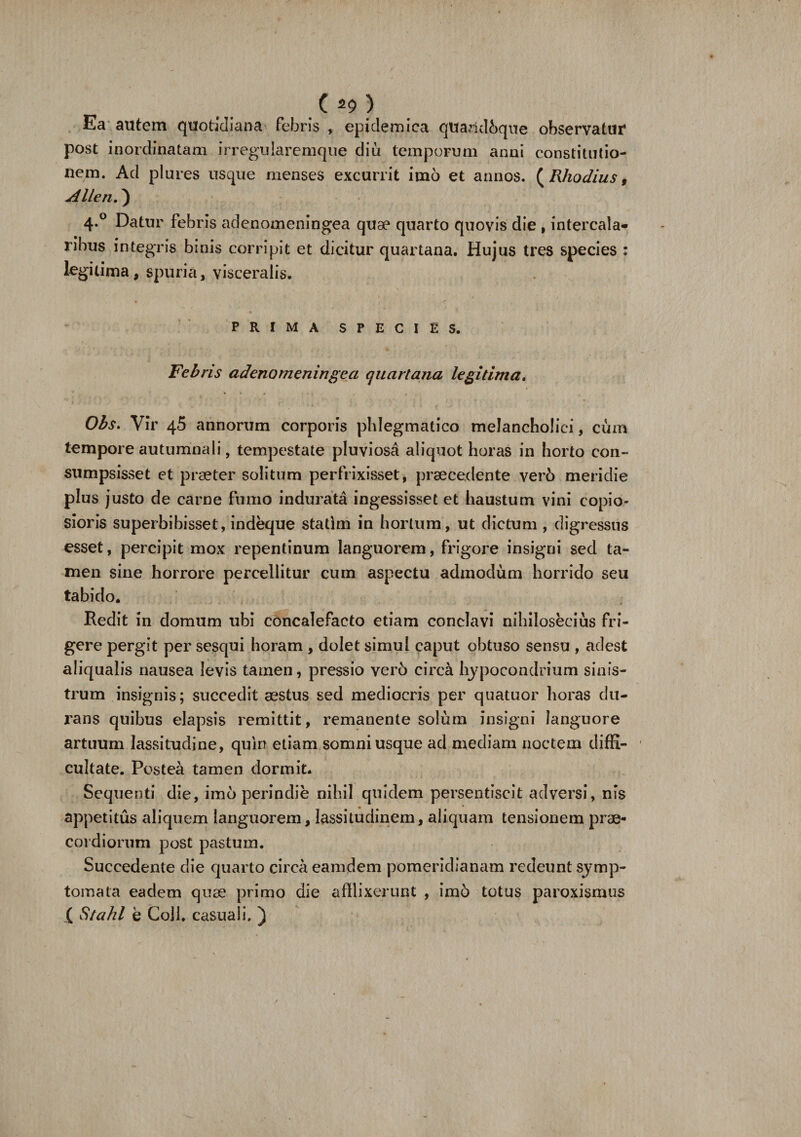 ( ) Ea autem quotidiana febris , epidemica qttaridbque observatur post inordinatam irregularemque diu temporum anni constitutio¬ nem. Ad plures usque menses excurrit imo et annos. ( Rhodius, AUen.) 4.0 Datur febris adenomeningea quae quarto quovis die , intercala¬ ribus integris binis corripit et dicitur quartana. Hujus tres species : legitima, spuria, visceralis. PRIMA SPECIES. Febris adenomeningea quartana legitima. Obs. Vir 45 annorum corporis phlegmatico melancholici, cum tempore autumnali, tempestate pluviosa aliquot horas in horto con¬ sumpsisset et praeter solitum perfrixisset, praecedente verb meridie plus justo de carne fumo indurata ingessisset et haustum vini copio¬ sioris superbibisset, indeque statlm in hortum, ut dictum , digressus esset, percipit mox repentinum languorem, frigore insigni sed ta¬ men sine horrore percellitur cum aspectu admodum horrido seu tabido. Redit in domum ubi concalefacto etiam conclavi nihilosecius fri¬ gere pergit per sesqui horam, dolet simul caput obtuso sensu , adest aliqualis nausea levis tamen, pressio vero circa hypocondrium sinis¬ trum insignis; succedit aestus sed mediocris per quatuor horas du¬ rans quibus elapsis remittit, remanente solum insigni languore artuum lassitudine, quin etiam somni usque ad mediam noctem diffi¬ cultate. Postea tamen dormit. Sequenti die, imo perindie nihil quidem persentiscit adversi, nis appetitus aliquem languorem, lassitudinem, aliquam tensionem prae¬ cordiorum post pastum. Succedente die quarto circa eamdem pomeridianam redeunt symp¬ tomata eadem quae primo die afflixerunt , imd totus paroxismus ( Stahl e Coli, casuali. )