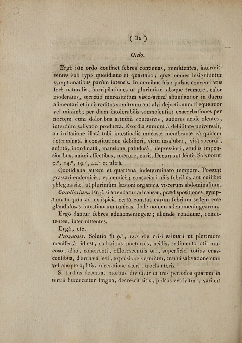 (30 Ordo, Ergo iste ordo continet febres continuas, remittentes, intermit¬ tentes sub typo quotidiano et quartano ; quae omnes insigniuntur symptomatibus parum intensis. In omnibus his : pulsus concentratus fere naturalis, horripilationes ut plurimum absque tremore, calor moderatus, secretio mucositatum viscosarum abundantior in ductu alimentari et inde reditus vomituum aut alvi dejectionum frequentior vcd minime; per diem intolerabilis somnolentia; exacerbationes per noctem cum doloribus artuum contusivis , sudores acide olentes, interdum salivatio producta. Exordia sumunt a debilitate universali, ab irritatione illata tubi intestinalis mucosae membranae ea quidem determinata a constitutione debiliori, victu insalubri , vita socordi , soluta, inordinati, mansione paludosa, depressiori, studiis impen¬ sioribus, animi affectibus, maerore, curis. Decurrunt lente. Solvuntur 9.0, 14.0, 19,?, 42.0 et ultra. Quotidiana autem et quartana indeterminato tempore. Possunt grassari endemice , epidemice; consociari aliis febribus aut cuilibet phlegmasise, ut plurimum laesioni organicae viscerum abdominalium. Corollarium. Ergo si attendatur ad causas, praedispositiones, symp¬ tomata quin ad extispicia certo constat eaium febrium sedem esse glandulosas intestinorum tunicas. Inde nomen adenomeningearum. Ergo dantur febres adenomeningeae ; aliunde continuae, remit¬ tentes, intermittentes. Ergo, etc. Prognosis. Solutio fit 9.0, 14.0 die crisi salutari ut plurimum manifesta id est, sudoribus nocturnis, acidis, sedimento lotii mu¬ coso , albo, cohaerenti , efflorescendis ori , superficiei totius enas- centibus, di a it hae a levi, expulsione vermium, multa salivatione cum Vel absque aphtis, ulceratione sacri , trochanteris. Si tardius decurrat morbus dividitur in tres periodos quarum in tertia humectatur lingua, decrescit sitis , pulsus evolvitur , yariant /