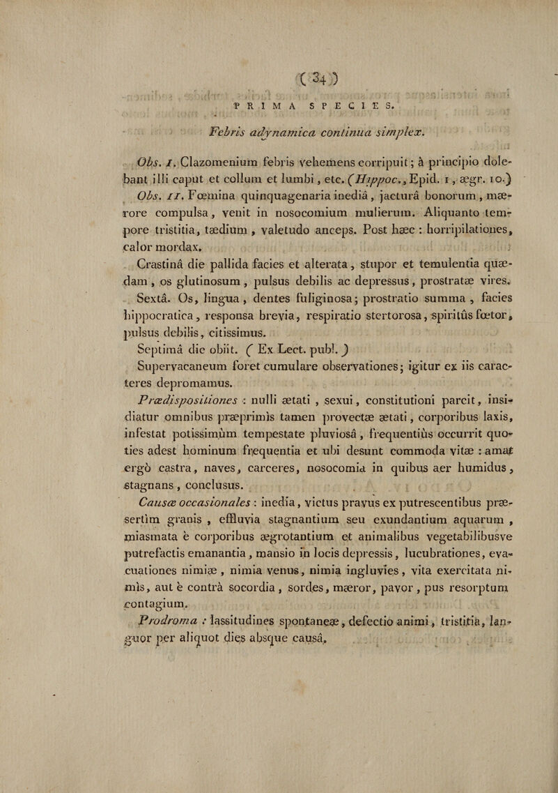 PRIMA SPECIES. Febris ad/ynamica continua simplex. Obs. I. Clazomenium febris vehemens corripuit; h principio dele¬ bant illi caput et collum et lumbi., etc. (Hippoc., Epid. i, aegr. io.) Obs. ii. Foemina quinquagenaria inedia, jactura bonorum , mae¬ rore compulsa , venit in nosocomium mulierum. Aliquanto tem¬ pore tristitia, taedium , valetudo anceps. Post haec : horripilationes, calor mordax. Crastina die pallida facies et alterata, stupor et temulentia quae¬ dam , os glutinosum, pulsus debilis ac depressus, prostratae vires. Sexta. Os, lingua , dentes fuliginosa; prostratio summa, facies hippocratica, responsa brevia, respiratio stertorosa, spiritus faetor, pulsus debilis, citissimus. Septima die obiit. ( Ex Lect. pubi. ) Supervacaneum foret cumulare observationes; igitur ex iis carac- teres depromamus. Prcedispositiones : nulli aetati , sexui, constitutioni parcit, insi¬ diatur omnibus praeprimis tamen provectae aetati, corporibus laxis, infestat potissimum tempestate pluviosa, frequentius occurrit quo¬ ties adest hominum frequentia et ubi desunt commoda vitae : amat erg6 castra , naves , carceres, nosocomia in quibus aer humidus, stagnans, conclusus. Causec occasionales : inedia, victus pravus ex putrescentibus prae¬ sertim granis , effluvia stagnantium seu exundantium aquarum , xniasmata e corporibus aegrotantium et animalibus vegetabilibusve putrefactis emananda, mansio in locis depressis, lucubrationes, eva¬ cuationes nimiae , nimia venus, nimia ingluvies, vita exercitata ni¬ mis, aut e contra socordia , sordes, maeror, pavor , pus resorptum contagium. Prodroma : lassitudines spontaneae, defectio animi, tristitia, lan¬ guor per aliquot dies absque causa