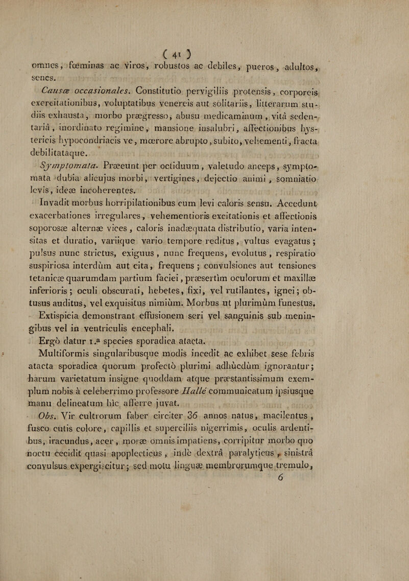 (40 omnes, fceminas ac viros, robustos ac debiles, pueros, adultos, senes. Causas occasionales. Constitutio pervigiliis protensis, corporeis exercitationibus, voluptatibus venereis aut solitariis, litterarum stu¬ diis exhausta, morbo praegresso, abusu medicaminum , vita seden¬ taria , inordinato regimine, mansione insalubri, allectionibus hys- tericis hypocondriaeis ve, moerore abrupto, subito, vehementi, fracta debil itataque. Symptomata. Praeeunt per octiduum, valetudo anceps, sympto¬ mata dubia alicujus morbi, vertigines, dejectio animi, somniatio levis, ideae incoherentes. Invadit morbus horripilationibus cum levi caloris sensu. Accedunt exacerbationes irregulares, vehementioris excitationis et allectionis soporosae alternae vices, caloris inadaequata distributio, varia inten- sitas et duratio, variique vario tempore reditus, vultus evagatus; pulsus nunc strictus, exiguus , nunc frequens, evolutus , respiratio suspiriosa interdum aut cita, frequens; convulsiones aut tensiones tetanicae quarumdam partium faciei, praesertim oculorum et maxillae inferioris ; oculi obscurati, hebetes, fixi, vel rutilantes, ignei; ob¬ tusus auditus, vel exquisitus nimium. Morbus ut plurimum funestus. Extispicia demonstrant effusionem seri vel sanguinis sub menin- gibus vel in ventriculis encephali. Ergo datur i.a species sporadica atacta. Multiformis singularibusque modis incedit ac exhibet se se febris atacta sporadica quorum profecto plurimi adhucdum ignorantur; harum varietatum insigne quoddam atque praestantissimum exem¬ plum nobis a celeberrimo professore Halle communicatum ipsiusque manu delineatum hic afferre juvat. Obs. Vir cultrorum faber circiter 36 annos natus, macilentus, fusco cutis colore, capillis et superciliis nigerrimis, oculis ardenti¬ bus, iracundus, acer , inorae omnis impatiens, corripitur morbo quo noctu cecidit quasi apoplecticus , inde dextra paralyticus , sinistra convulsus expergiscitur; sed motu linguae membrorumque tremulo, 6