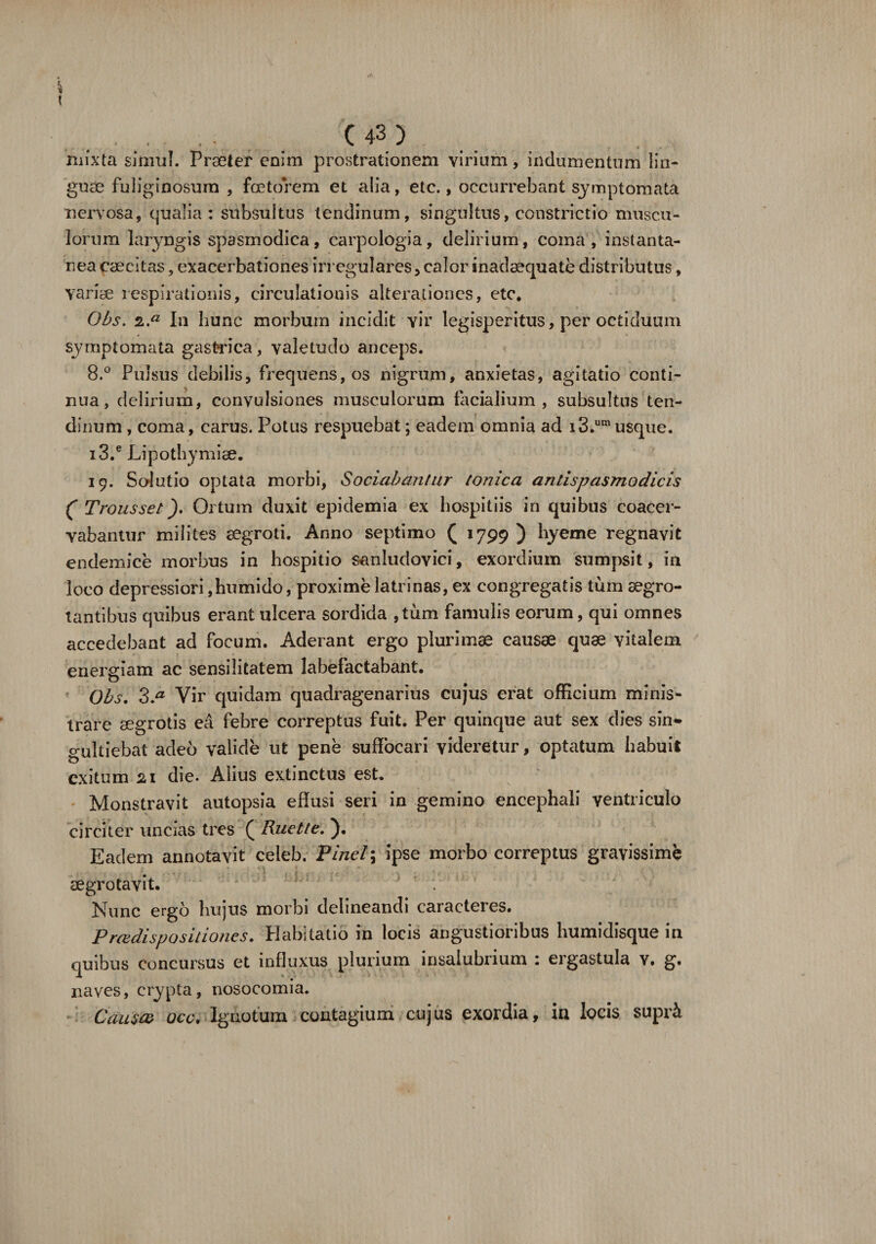 mixta simul. Prseter enim prostrationem virium, indumentum lin¬ guae fuliginosum , fcetorem et alia, etc., occurrebant symptomata nervosa, qualia: stibsultus tendinum, singultus, constrictio muscu¬ lorum laryngis spasmodica, carpologia, delirium, coma, instanta- nea caecitas, exacerbationes irregulares, calor inadaequate distributus, variae respirationis, circulationis alteiwtiones, etc. Obs. 2.a In hunc morbum incidit vir legisperitus, per octiduum symptomata gastrica, valetudo anceps. 8.° Pulsus debilis, frequens,os nigrum, anxietas, agitatio conti¬ nua, delirium, convulsiones musculorum facialium, subsultas ten¬ dinum, coma, carus. Potus respuebat; eadem omnia ad i3.umusque. i3.e Lipothymise. 19. Solutio optata morbi, Sociabantur tonica antispasmodicis ( Trousset). Ortum duxit epidemia ex hospitiis in quibus coacer¬ vabantur milites aegroti. Anno septimo ( 1799 ) hyeme regnavit endemice morbus in hospitio sanludovici, exordium sumpsit, in loco depressiori ,humido, proxime latrinas, ex congregatis tum aegro¬ tantibus quibus erant ulcera sordida , tum famulis eorum, qui omnes accedebant ad focum. Aderant ergo plurimae causae quae vitalem energiam ac sensilitatem labefactabant. Obs. 3.a Vir quidam quadragenarius cujus erat officium minis¬ trare aegrotis ea febre correptus fuit. Per quinque aut sex dies sin¬ gultiebat adeo valide ut pene suffocari videretur, optatum habuit exitum 21 die. Alius extinctus est. Monstravit autopsia effusi seri in gemino encephali ventriculo circiter uncias tres ( Ruet te, ). Eadem annotavit celeb. Pinei; ipse morbo correptus gravissime segrotavit. Nunc ergo hujus morbi delineandi caracteres. proedispositiones. Habitatio in locis angustioribus humidisque in quibus concursus et influxus plurium insalubrium : ergastula Y. g. naves, crypta, nosocomia. Causa ace. Ignotum contagium cujus exordia, in locis supri