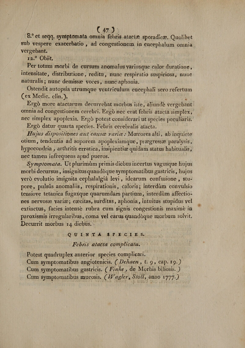 8.° et seqq. symptomata omnia febris atache sporadicae. Quolibet sub vespere exacerbatio f ad congestionem in encephalum omnia vergebant. 12,° Obiit. Per totum morbi de cursum anomalus variusque calor durati on e, intensitate, distributione, reditu, nunc respiratio suspiriosa, nunc naturalis; nunc demissae voces, nunc aphonia. Ostendit autopsia utrumque ventriculum encephali sero refertum (ex Medie, clin.). Erg6 more atactarum decurrebat morbus iste, aliunde vergebant omnia ad congestionem cerebri. Ergo nec erat febris atacta simplex, nec simplex apoplexia. Ergo potest considerari ut species peculiaris. Ergo datur quarta species. Febris cerebralis atacta. Hujus dispositiones aut causce varice : Moerores alti, ab inquiete otium, tendentia ad soporem apoplexiamque, praegressae paralysis, hypocondria , arthritis erratica, insipientiae quidam status habitualis, nec tamen infrequens apud pueros. Symptomata. Ut plurimum primis diebus incertus vagusque hujus morbi decursus, insignitusquandoque symptomatibus gastricis, hujus vero evolutio insignita cephalalgia levi, idearum confusione , stu¬ pore, pulsus anomaliis, respirationis, caloris; interdum convulsio tensiove tetanica fugaxque quarumdam partium, interdum affectio¬ nes nervosae variae; caecitas, .surditas, aphonia, intuitus stupidus vel extinctus, facies intense rubra cum signis congestionis maxime in paroxismis irregularibus, coma vel carus quandoque morbum solvit. Decurrit morbus 14 diebus, v Q V I N T A SPECIES. Febris atacta complicata. Potest quadruplex anterior species complicari. Cum symptomatibus angiotenicis. ( Dehaen, t. 9, cap. 19.^) Cum S37mptomatibus gastricis. ( Finhe ^ de Morbis biliosis. ) Cum symptomatibus mucosis. (Waglcr, Stoll, anno 1777^