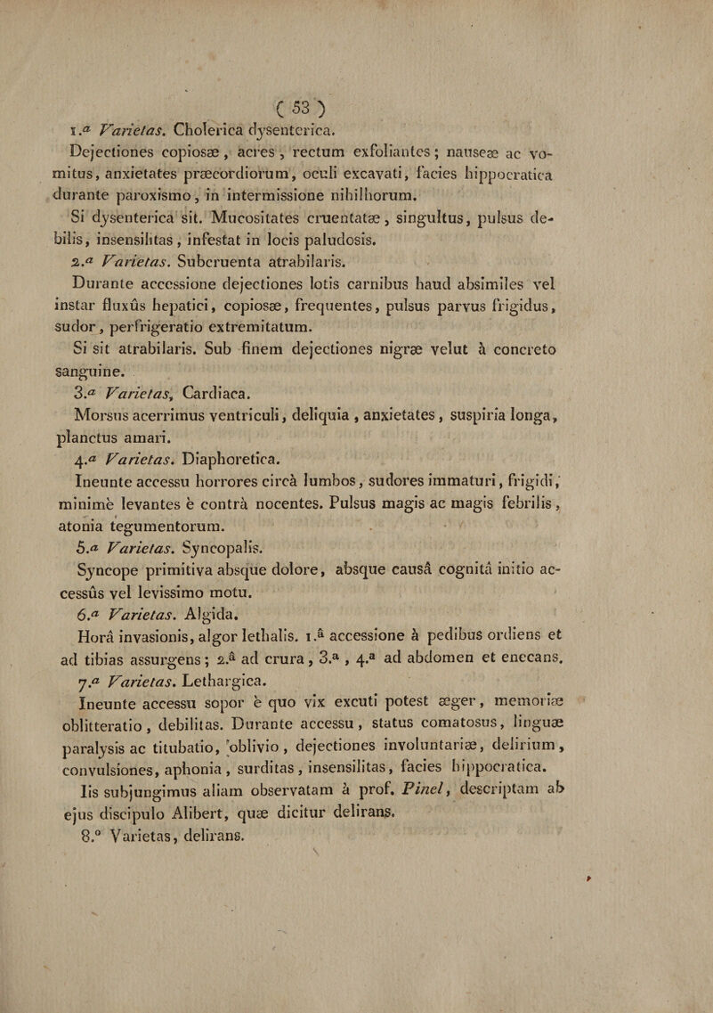 1. a Varietas. Cholerica dj^senterica. Dejectiones copiosae , acres , rectum exfoliantcs; nausea ac vo¬ mitus, anxietates praecordiorum, oculi excavati, facies hippocratica durante paroxismo, in intermissione nihilhorum. Si dysenterica sit. Mucositates cruentatae, singultus, pulsus de¬ bilis, insensilitas, infestat in locis paludosis. 2. a Varietas. Subcruenta atrabilaris. Durante accessione dejectiones lotis carnibus haud absimiles vel instar fluxus hepatici, copiosae, frequentes, pulsus parvus frigidus, sudor, perfrigeratio extremitatum. Si sit atrabilaris. Sub finem dejectiones nigrae velut a concreto sanguine. 3. a Varie tast Cardiaca. Morsus acerrimus ventriculi, deliquia , anxietates, suspiria longa, planctus amari. 4. &lt;3 Varietas. Diaphoretica. Ineunte accessu horrores circa lumbos, sudores immaturi, fri gidi, minime levantes e contra nocentes. Pulsus magis ac magis febrilis, atonia tegumentorum. h.a Varietas. Syncopalis. Syncope primitiva absque dolore, absque causA cognita initio ac¬ cessus vel levissimo motu. 6. a Varietas. Algida. Hora invasionis, algor lethalis. 1A accessione a pedibus ordiens et ad tibias assurgens; ad crura, 3.a , 4»a abdomen et enecans. 7. ^ Varietas. Lethargica. Ineunte accessu sopor e quo vix excuti potest aeger, memoriae oblitteratio, debilitas. Durante accessu, status comatosus, linguae paralysis ac titubatio, 'oblivio, dejectiones involuntariae, delirium, convulsiones, aphonia , surditas , insensilitas, facies hippocratica. Iis subjungimus aliam observatam a prof. Pinei, descriptam ab ejus discipulo Alibert, quae dicitur delirans. 8. ° Varietas, delirans.