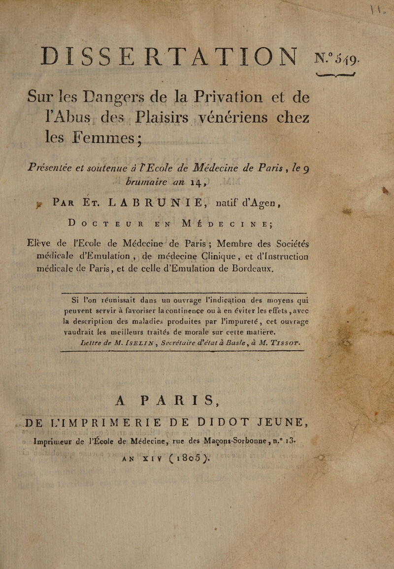 DISSE RTATION Sur les Dangers de la Privation et de l’Abus des Plaisirs vénériens chez les Femmes; Présentée et soutenue à l'Ecole de Médecine de Paris , le g brumaire an 14, é - ■ h p Par Et. LABRUNIE, natif d’Agen, • • E ’ 'y Tv, r -v \» Docteur en Médecine; Elève de PEcole de Médecine de Paris ; Membre des Sociétés médicale d’EmuIation , de médecine Clinique, et d’instruction médicale de Paris, et de celle d’EmuIation de Bordeaux. Si l’on réunissait dans un ouvrage l’indication des moyens qui peuvent servir à favoriser la continence ou à en éviter les effets , avec la description des maladies produites par l’impureté, cet ouvrage vaudrait les meilleurs traités de morale sur cette matière. Lettre de M. Iselin , Secrétaire d'état à Bas/e, à M. Tissot. A P A R I S, DE L’IMPRIMERIE DE DIDOT JEUNE, Imprimeur de l’École de Médecine, rue des Maçons-Sorbonne, n.° i3* AN XIV ( l 8o5 ).