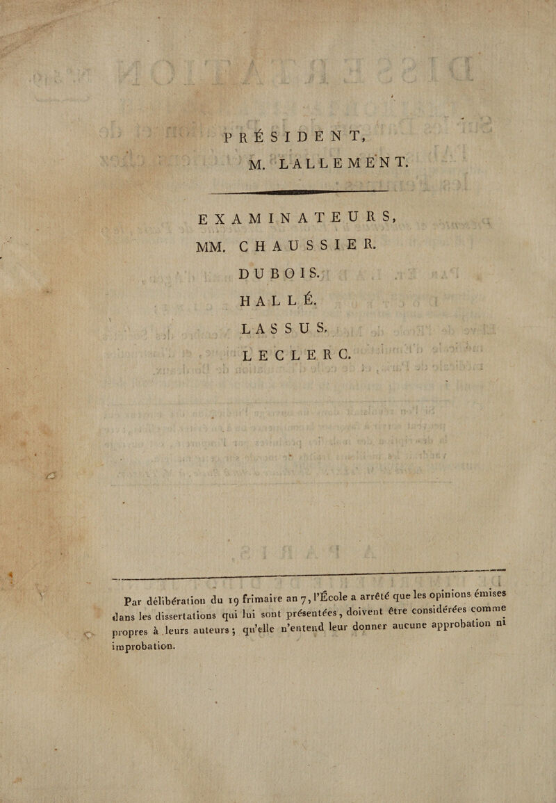 i PRÉSIDENT, M. LALLEMENT. EXAMINATEURS, MM. CHAUSSIER. DUBOIS. H A L L É. LASSUS, LECLERC. * Par délibération du 19 frimaire an 7, l'École a arrêté que les opinions émises dans les dissertations qui lui sont présentées, doivent être considérées comme propres à.leurs auteurs; qu’elle n’entend leur donner aucune approbat.on ni improbation.