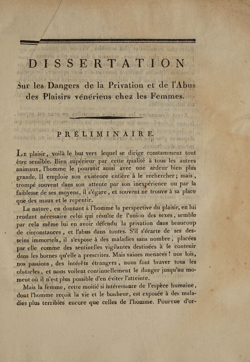 •j y '■ w , if- ’ . ’, ■’ : ' : * 1 ■ ■ . f i Sur les Dangers de la Privation et de tAbus des Plaisirs vénériens chez les Femmes. PRÉLIMINAIRE. * l il r. ;; : . *n Le plaisir, voilà le but vers lequel se dirige constamment tout être sensible. Bien supérieur par cette qualité à tous les autres animaux, l’homme le poursuit aussi avec une ardeur bien plus grande. Il emploie son existence entière à le rechercher; mais, trompé souvent dans son attente par son inexpérience ou par la faiblesse de ses moyens, il s’égare, et souvent ne trouve à sa place que des maux et le repentir. La nature, en donnant à l’homme la perspective du plaisir, en lui rendant nécessaire celui qui résulte de 1 union des sexes, semble par cela même lui en avoir défendu la privation dans beaucoup de circonstances , et l’abus dans toutes. S’il s’écarte de ses des¬ seins immortels, il s’expose à des maladies sans nombre, placées par elle comme des sentinelles vigilantes destinées à le contenir dans les bornes qu’elle a présentés. Mais vaines menaces ! nos lois, nos passions , des intérêts étrangers , nous font braver tous les obstacles , et nous voilent continuellement le danger jusqu’au mo¬ ment où il n’est plus possible d’en éviter 1 atteinte. Mais la femme, cette moitié si intéressante de 1 espece humaine, dont l’homme reçoit la vie et le bonheur, est exposee a des mala¬ dies plus terribles encore que celles de l’homme. Pourvue d’or-