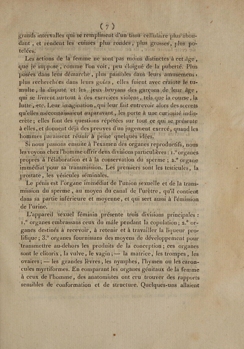 grands intervalles qui se remplissent d’un tissu cellulaire plus abon¬ dant , et rendent les cuisses plus rondes / plus grosses , plus po¬ telées. -1 : ; Les actions de la femme ne sont pas moins distinctes àcetige, que je suppose , comme l’on voit, peu éloigné de la puberté. Plus posées dans leur démarche , plus paisibles dans leurs amusemens &gt; plus recherchées dans leurs goûts, elles fuient avec crainte le tu¬ multe, la dispute, et les jeux bruyans des garçons de leur âge, qui se livrent surtout à des exercices violons, tels que la course, la lutte , etc. Leur imagination, qui leur fait entrevoir alors des secrets qu’elles méconnaissaient auparavant, les porte à une curiosité indis¬ crète; elles font des questions répétées sur tout ce qui se présente à elles, et donnent déjà des preuves d’un jugement exercé, quand les hommes paraissent réunir à peine quelques idées. Si nous passons ensuite à l’examen des organes reproductifs, nous les voyons chez l’homme offrir deux divisions particulières : i.° organes propres à l’élaboration et à la conservation du sperme; 2.0 organe immédiat pour sa transmission. Les premiers sont les testicules, la prostate, les vésicules séminales. Le pénis est l’organe immédiat de l’union sexuelle et de la trans¬ mission du sperme, au moyen du canal de l’urètre, qu’il contient dans sa partie inférieure et moyenne, et qui sert aussi à l’émission de l’urine. L’appareil sexuel féminin présente trois divisions principales : i.° organes embrassans ceux du mâle pendant la copulation; 2.0 or¬ ganes destinés à recevoir, à retenir et à travailler la liqueur pro* Jifique; 3.° organes fournissans des moyens de développement pour transmettre au-dehors les produits de la conception ; ces organes sont le clitorix , la vulve, le vagin;— la matrice, les trompes, les ovaires; — les grandes lèvres, les nymphes, l’hymen ou les caron¬ cules myrtiformes. En comparant les organes génitaux de la femme à ceux de l’homme, des anatomistes ont cru trouver des rapports sensibles de conformation et de structure. Quelques-uns allaient