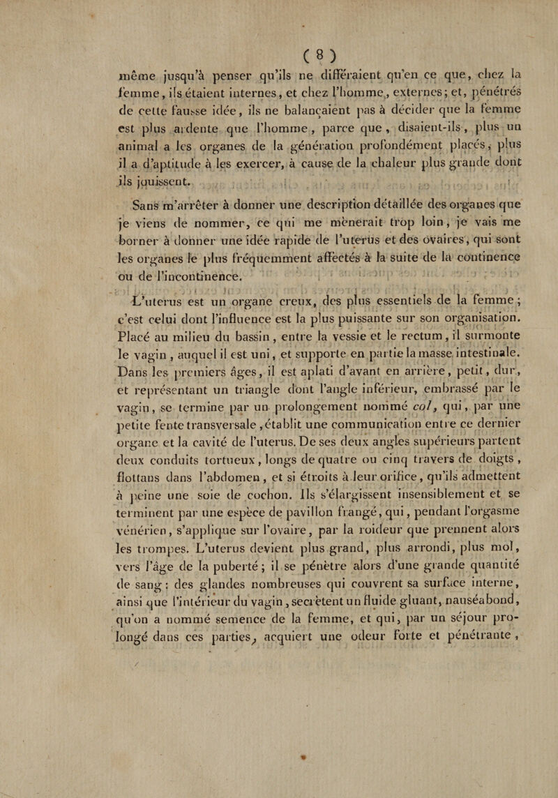 même jusqu’à penser qu’ils ne différaient qu’en ce que, chez la femme, ils étaient internes, et chez l’homme, externes; et, pénétrés de cette fausse idée, ils ne balançaient pas à décider que la femme est plus ardente que l’homme , parce que , disaient-ils, plus un animal a les organes de la génération profondément placés, plus il a d’aptitude à les exercer, à cause de la chaleur plus grande dont iis jouissent. Sans m’arrêter à donner une description détaillée des organes que je viens de nommer, ce qui me mènerait trop loin, je vais me borner à donner une idée rapide de l’uterus et des ovaires, qui sont les organes le plus fréquemment affectés à la suite de la continence ou de l’in continence. L’uterus est un organe creux, des plus essentiels de la femme; c’est celui dont l’influence est la plus puissante sur son organisation. Placé au milieu du bassin, entre la vessie et le rectum, il surmonte le vagin , auquel il est uni, et supporte en partie la masse intestinale. Dans les premiers âges, il est aplati d’avant en arrière, petit, dur, et représentant un triangle dont l’angle inférieur, embrassé par le vagin, se termine par un prolongement nommé col, qui, par une petite fente transversale , établit une communication entre ce dernier organe et la cavité de l’uterus. De ses deux angles supérieurs partent deux conduits tortueux, longs de quatre ou cinq travers de doigts, fîottans dans l’abdomen, et si étroits à.leur.orifice, qu’ils admettent à peine une soie de cochon. Ils s’élargissent insensiblement et se terminent par une espèce de pavillon frangé, qui, pendant l’orgasme vénérien, s’applique sur l’ovaire, par la roideur que prennent alors les trompes. L’uterus devient plus grand, plus arrondi, plus mol, vers l’âge de la puberté; il se pénètre alors d’une grande quantité de sang: des glandes nombreuses qui couvrent sa surface interne, ainsi que l’intérieur du vagin , secrétent un fluide gluant, nauséabond, qu’on a nommé semence de la femme, et qui, par un séjour pro¬ longé dans ces parties^, acquiert une odeur forte et pénétrante.